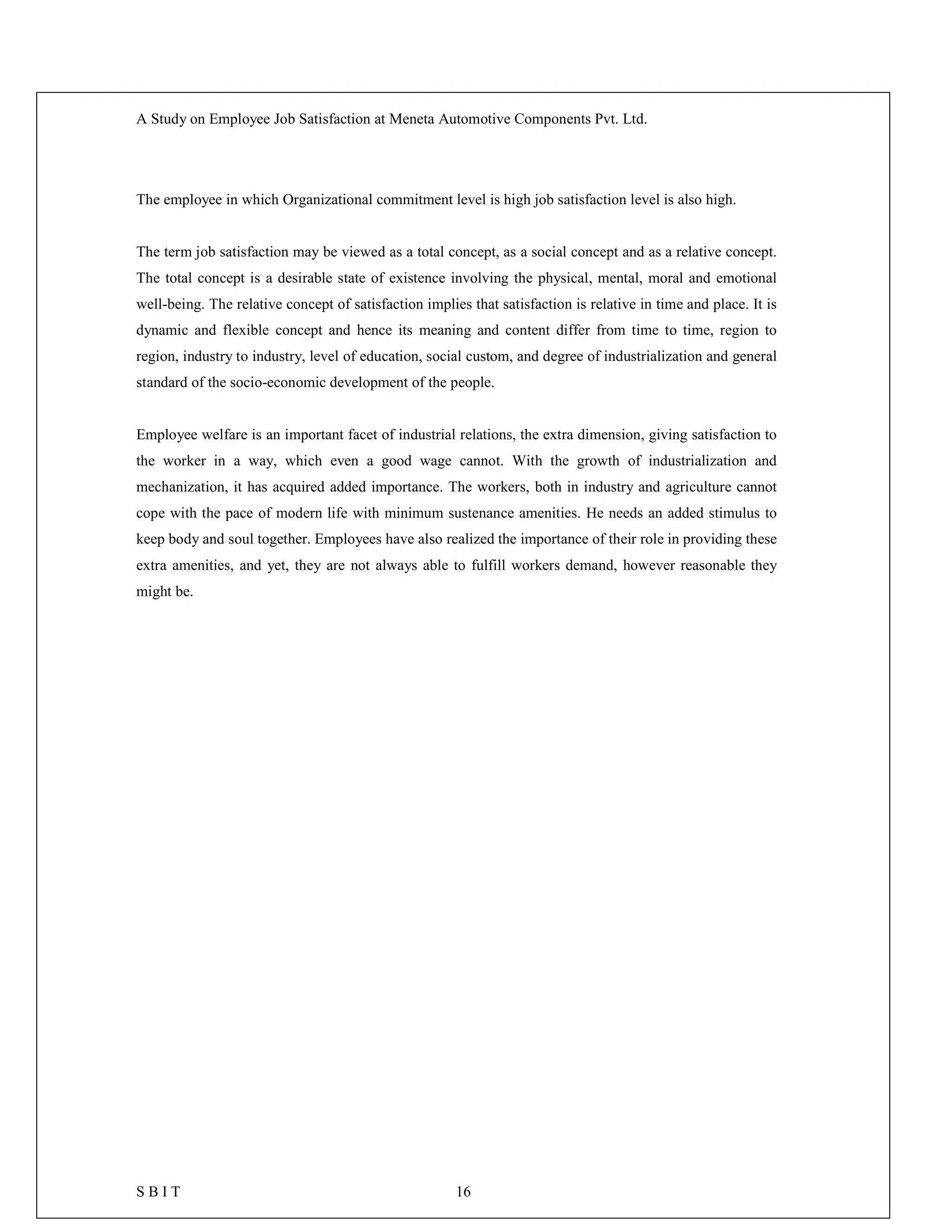 A Study on Employee Job Satisfaction at Meneta Automotive Components Pvt. Ltd.
S B I T 16
The employee in which Organizational commitment level is high job satisfaction level is also high.
The term job satisfaction may be viewed as a total concept, as a social concept and as a relative concept.
The total concept is a desirable state of existence involving the physical, mental, moral and emotional
well-being. The relative concept of satisfaction implies that satisfaction is relative in time and place. It is
dynamic and flexible concept and hence its meaning and content differ from time to time, region to
region, industry to industry, level of education, social custom, and degree of industrialization and general
standard of the socio-economic development of the people.
Employee welfare is an important facet of industrial relations, the extra dimension, giving satisfaction to
the worker in a way, which even a good wage cannot. With the growth of industrialization and
mechanization, it has acquired added importance. The workers, both in industry and agriculture cannot
cope with the pace of modern life with minimum sustenance amenities. He needs an added stimulus to
keep body and soul together. Employees have also realized the importance of their role in providing these
extra amenities, and yet, they are not always able to fulfill workers demand, however reasonable they
might be.
 