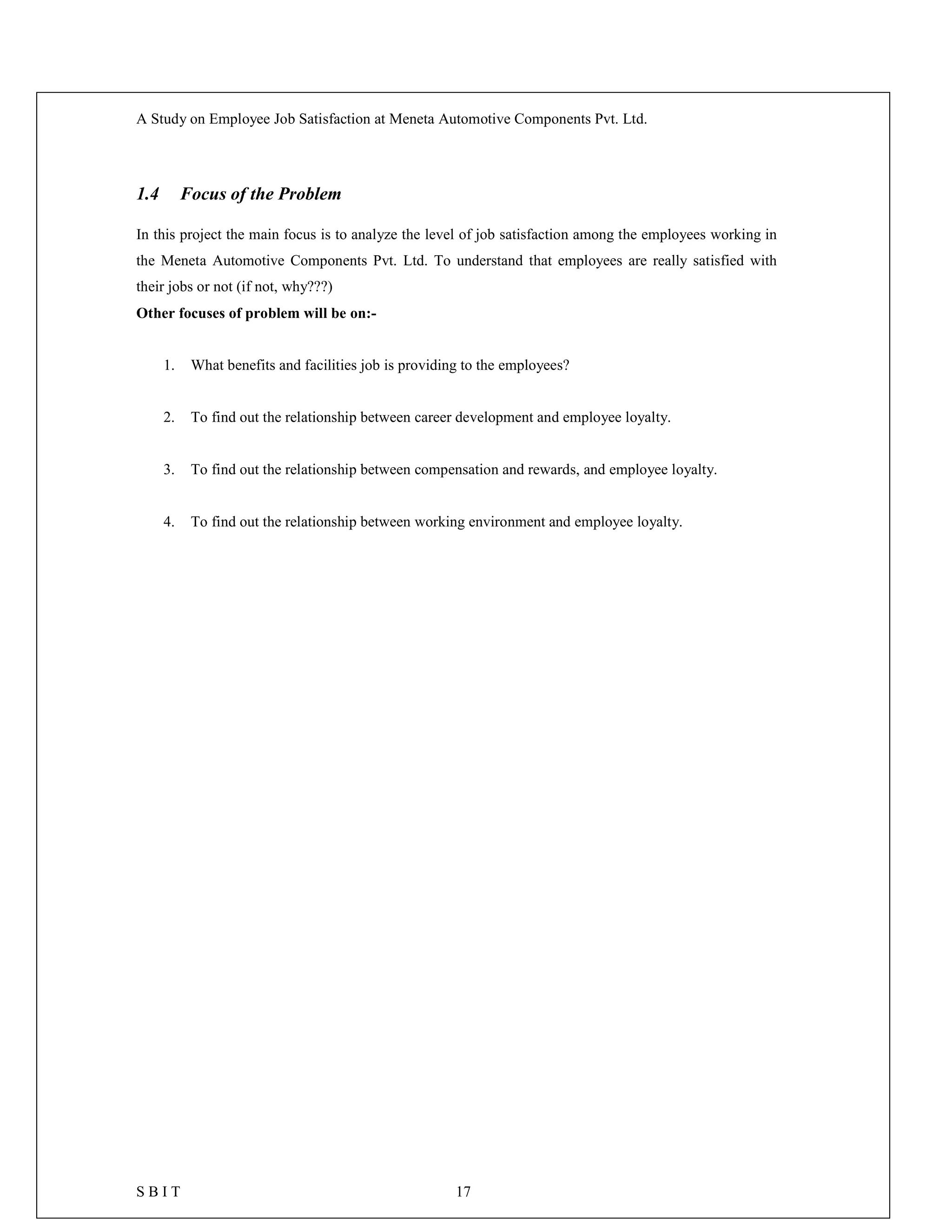 A Study on Employee Job Satisfaction at Meneta Automotive Components Pvt. Ltd.
S B I T 17
1.4 Focus of the Problem
In this project the main focus is to analyze the level of job satisfaction among the employees working in
the Meneta Automotive Components Pvt. Ltd. To understand that employees are really satisfied with
their jobs or not (if not, why???)
Other focuses of problem will be on:-
1. What benefits and facilities job is providing to the employees?
2. To find out the relationship between career development and employee loyalty.
3. To find out the relationship between compensation and rewards, and employee loyalty.
4. To find out the relationship between working environment and employee loyalty.
 