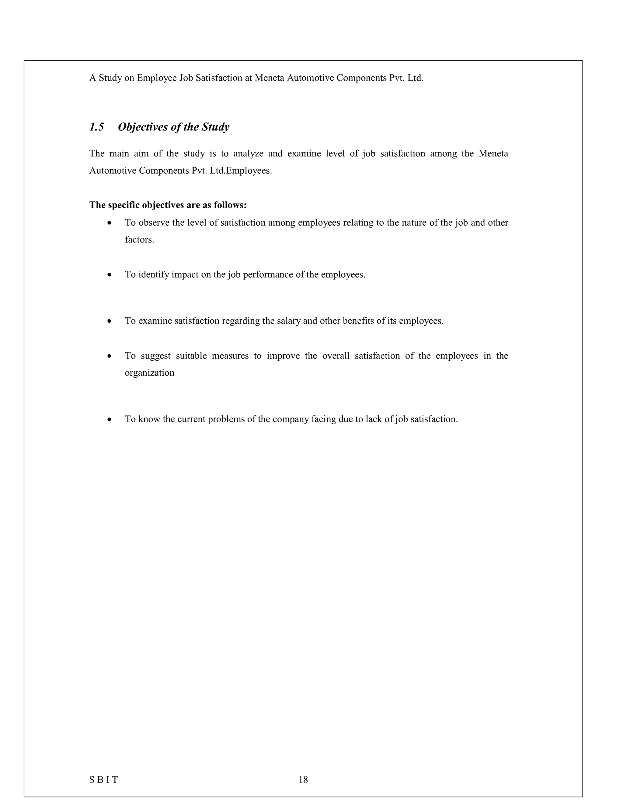 A Study on Employee Job Satisfaction at Meneta Automotive Components Pvt. Ltd.
S B I T 18
1.5 Objectives of the Study
The main aim of the study is to analyze and examine level of job satisfaction among the Meneta
Automotive Components Pvt. Ltd.Employees.
The specific objectives are as follows:
 To observe the level of satisfaction among employees relating to the nature of the job and other
factors.
 To identify impact on the job performance of the employees.
 To examine satisfaction regarding the salary and other benefits of its employees.
 To suggest suitable measures to improve the overall satisfaction of the employees in the
organization
 To know the current problems of the company facing due to lack of job satisfaction.
 