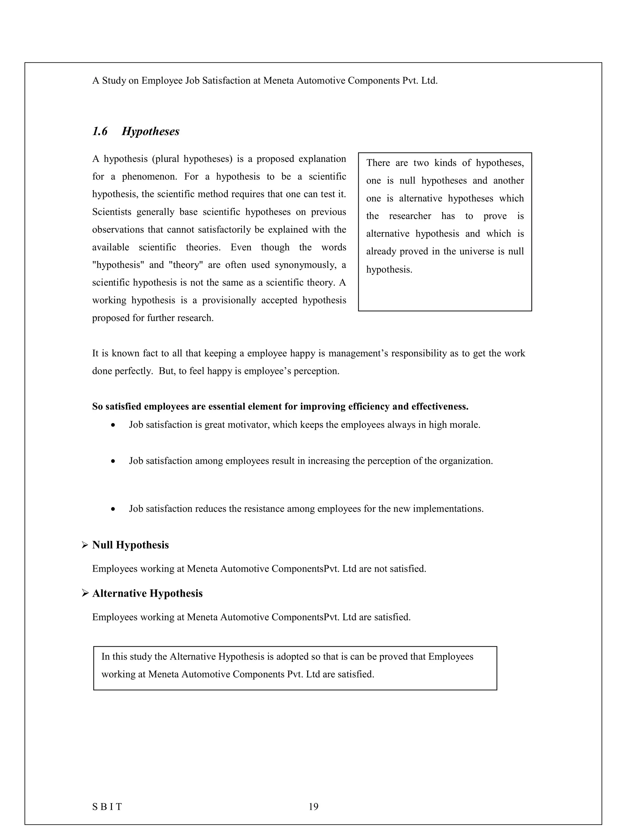 A Study on Employee Job Satisfaction at Meneta Automotive Components Pvt. Ltd.
S B I T 19
1.6 Hypotheses
A hypothesis (plural hypotheses) is a proposed explanation
for a phenomenon. For a hypothesis to be a scientific
hypothesis, the scientific method requires that one can test it.
Scientists generally base scientific hypotheses on previous
observations that cannot satisfactorily be explained with the
available scientific theories. Even though the words
"hypothesis" and "theory" are often used synonymously, a
scientific hypothesis is not the same as a scientific theory. A
working hypothesis is a provisionally accepted hypothesis
proposed for further research.
It is known fact to all that keeping a employee happy is management’s responsibility as to get the work
done perfectly. But, to feel happy is employee’s perception.
So satisfied employees are essential element for improving efficiency and effectiveness.
 Job satisfaction is great motivator, which keeps the employees always in high morale.
 Job satisfaction among employees result in increasing the perception of the organization.
 Job satisfaction reduces the resistance among employees for the new implementations.
 Null Hypothesis
Employees working at Meneta Automotive ComponentsPvt. Ltd are not satisfied.
 Alternative Hypothesis
Employees working at Meneta Automotive ComponentsPvt. Ltd are satisfied.
There are two kinds of hypotheses,
one is null hypotheses and another
one is alternative hypotheses which
the researcher has to prove is
alternative hypothesis and which is
already proved in the universe is null
hypothesis.
In this study the Alternative Hypothesis is adopted so that is can be proved that Employees
working at Meneta Automotive Components Pvt. Ltd are satisfied.
 