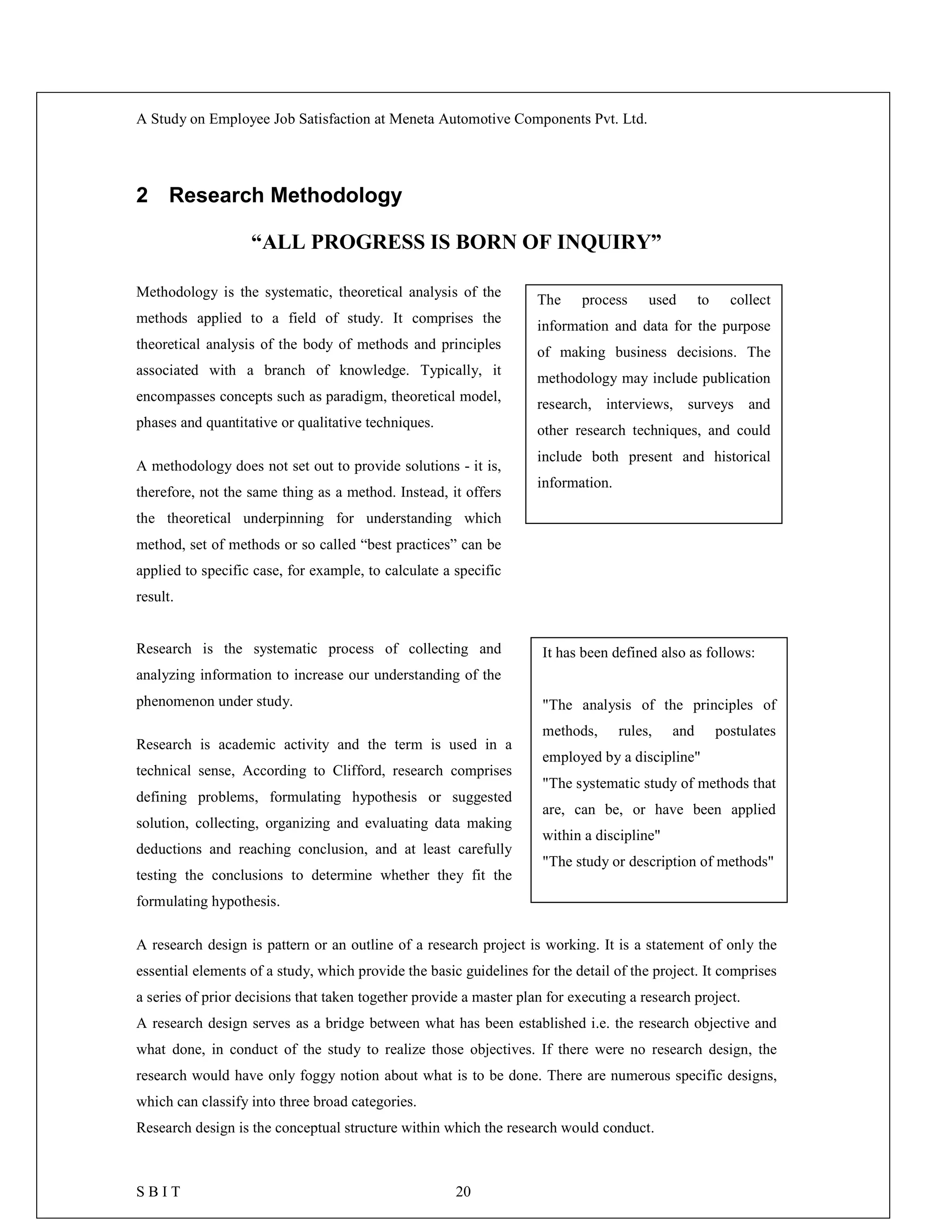 A Study on Employee Job Satisfaction at Meneta Automotive Components Pvt. Ltd.
S B I T 20
2 Research Methodology
“ALL PROGRESS IS BORN OF INQUIRY”
Methodology is the systematic, theoretical analysis of the
methods applied to a field of study. It comprises the
theoretical analysis of the body of methods and principles
associated with a branch of knowledge. Typically, it
encompasses concepts such as paradigm, theoretical model,
phases and quantitative or qualitative techniques.
A methodology does not set out to provide solutions - it is,
therefore, not the same thing as a method. Instead, it offers
the theoretical underpinning for understanding which
method, set of methods or so called “best practices” can be
applied to specific case, for example, to calculate a specific
result.
Research is the systematic process of collecting and
analyzing information to increase our understanding of the
phenomenon under study.
Research is academic activity and the term is used in a
technical sense, According to Clifford, research comprises
defining problems, formulating hypothesis or suggested
solution, collecting, organizing and evaluating data making
deductions and reaching conclusion, and at least carefully
testing the conclusions to determine whether they fit the
formulating hypothesis.
A research design is pattern or an outline of a research project is working. It is a statement of only the
essential elements of a study, which provide the basic guidelines for the detail of the project. It comprises
a series of prior decisions that taken together provide a master plan for executing a research project.
A research design serves as a bridge between what has been established i.e. the research objective and
what done, in conduct of the study to realize those objectives. If there were no research design, the
research would have only foggy notion about what is to be done. There are numerous specific designs,
which can classify into three broad categories.
Research design is the conceptual structure within which the research would conduct.
It has been defined also as follows:
"The analysis of the principles of
methods, rules, and postulates
employed by a discipline"
"The systematic study of methods that
are, can be, or have been applied
within a discipline"
"The study or description of methods"
The process used to collect
information and data for the purpose
of making business decisions. The
methodology may include publication
research, interviews, surveys and
other research techniques, and could
include both present and historical
information.
 