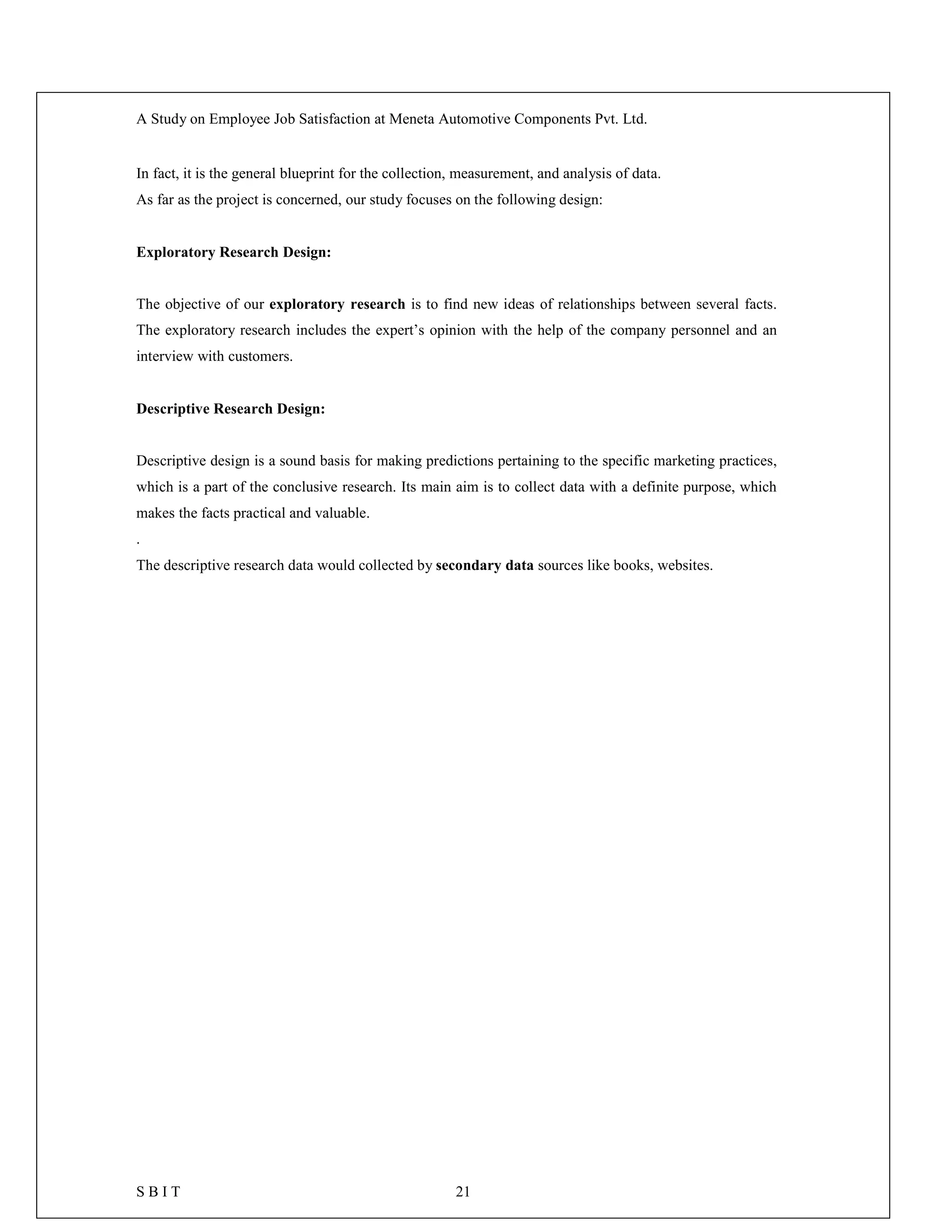 A Study on Employee Job Satisfaction at Meneta Automotive Components Pvt. Ltd.
S B I T 21
In fact, it is the general blueprint for the collection, measurement, and analysis of data.
As far as the project is concerned, our study focuses on the following design:
Exploratory Research Design:
The objective of our exploratory research is to find new ideas of relationships between several facts.
The exploratory research includes the expert’s opinion with the help of the company personnel and an
interview with customers.
Descriptive Research Design:
Descriptive design is a sound basis for making predictions pertaining to the specific marketing practices,
which is a part of the conclusive research. Its main aim is to collect data with a definite purpose, which
makes the facts practical and valuable.
.
The descriptive research data would collected by secondary data sources like books, websites.
 