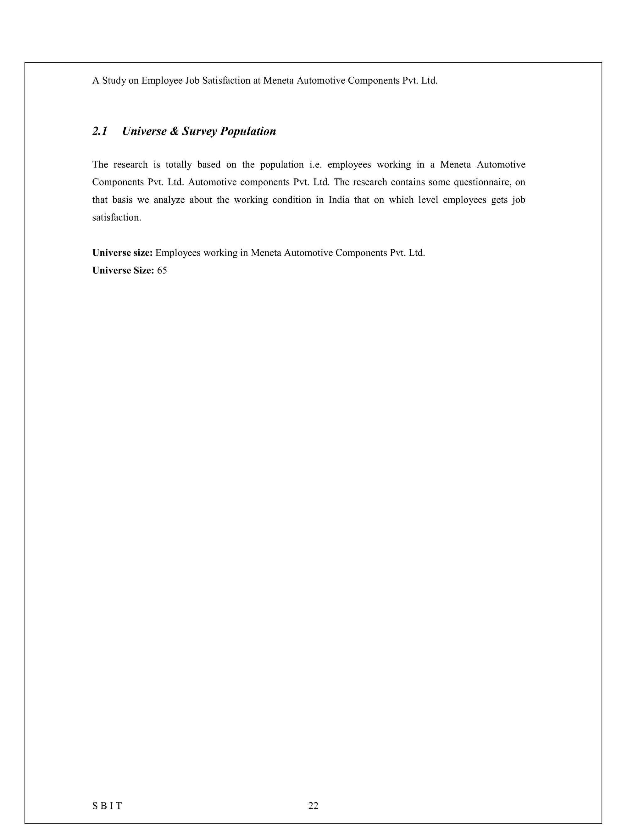 A Study on Employee Job Satisfaction at Meneta Automotive Components Pvt. Ltd.
S B I T 22
2.1 Universe & Survey Population
The research is totally based on the population i.e. employees working in a Meneta Automotive
Components Pvt. Ltd. Automotive components Pvt. Ltd. The research contains some questionnaire, on
that basis we analyze about the working condition in India that on which level employees gets job
satisfaction.
Universe size: Employees working in Meneta Automotive Components Pvt. Ltd.
Universe Size: 65
 