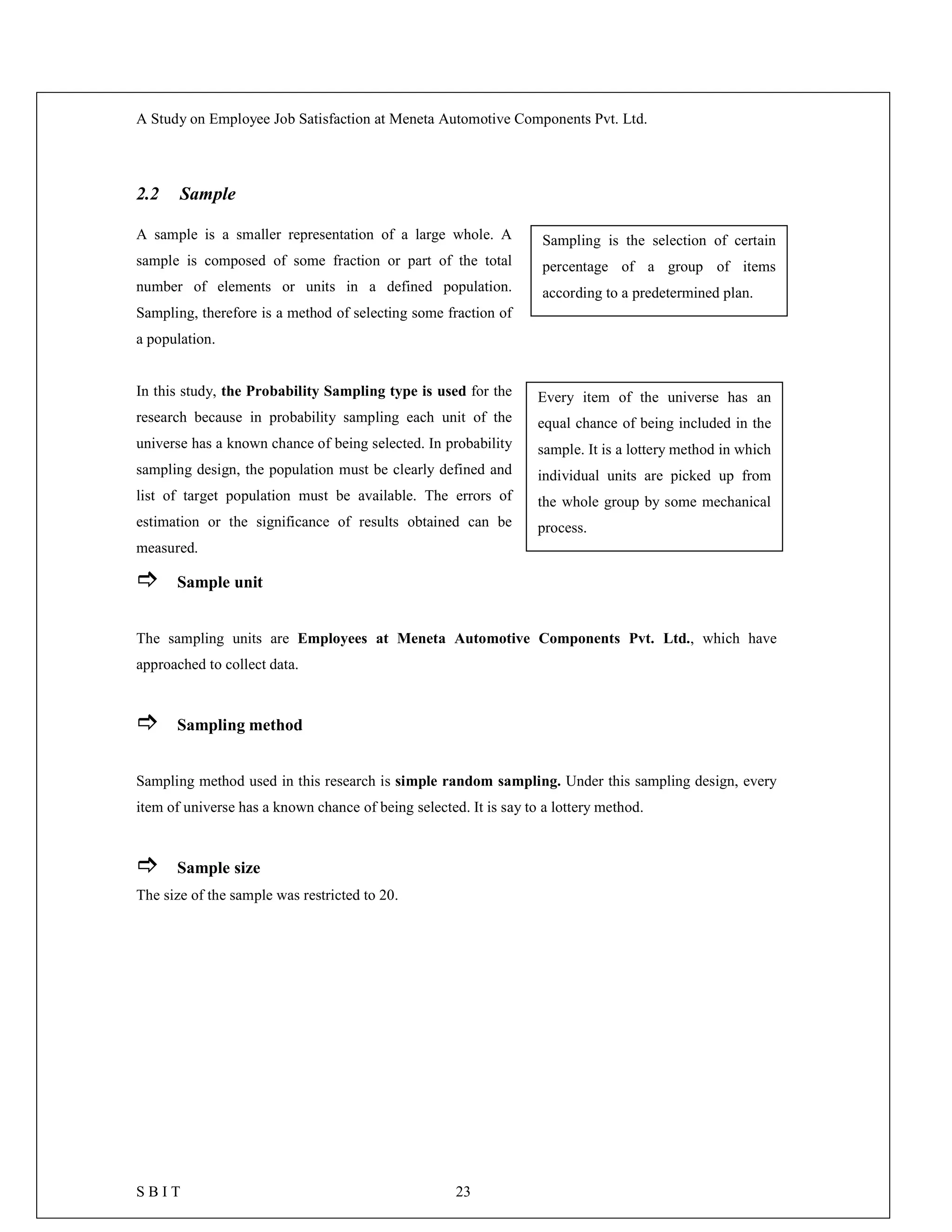 A Study on Employee Job Satisfaction at Meneta Automotive Components Pvt. Ltd.
S B I T 23
2.2 Sample
A sample is a smaller representation of a large whole. A
sample is composed of some fraction or part of the total
number of elements or units in a defined population.
Sampling, therefore is a method of selecting some fraction of
a population.
In this study, the Probability Sampling type is used for the
research because in probability sampling each unit of the
universe has a known chance of being selected. In probability
sampling design, the population must be clearly defined and
list of target population must be available. The errors of
estimation or the significance of results obtained can be
measured.
 Sample unit
The sampling units are Employees at Meneta Automotive Components Pvt. Ltd., which have
approached to collect data.
 Sampling method
Sampling method used in this research is simple random sampling. Under this sampling design, every
item of universe has a known chance of being selected. It is say to a lottery method.
 Sample size
The size of the sample was restricted to 20.
Sampling is the selection of certain
percentage of a group of items
according to a predetermined plan.
Every item of the universe has an
equal chance of being included in the
sample. It is a lottery method in which
individual units are picked up from
the whole group by some mechanical
process.
 