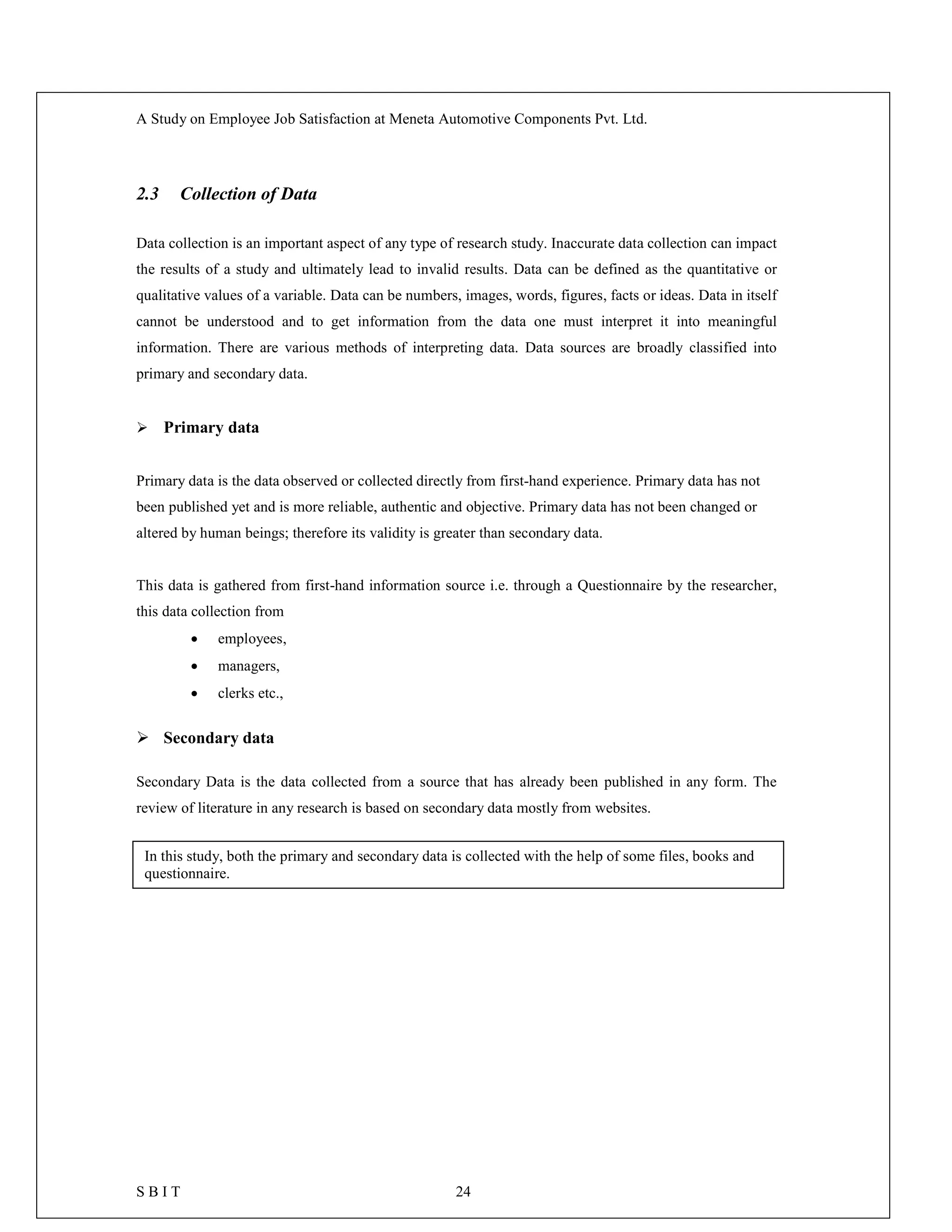 A Study on Employee Job Satisfaction at Meneta Automotive Components Pvt. Ltd.
S B I T 24
2.3 Collection of Data
Data collection is an important aspect of any type of research study. Inaccurate data collection can impact
the results of a study and ultimately lead to invalid results. Data can be defined as the quantitative or
qualitative values of a variable. Data can be numbers, images, words, figures, facts or ideas. Data in itself
cannot be understood and to get information from the data one must interpret it into meaningful
information. There are various methods of interpreting data. Data sources are broadly classified into
primary and secondary data.
 Primary data
Primary data is the data observed or collected directly from first-hand experience. Primary data has not
been published yet and is more reliable, authentic and objective. Primary data has not been changed or
altered by human beings; therefore its validity is greater than secondary data.
This data is gathered from first-hand information source i.e. through a Questionnaire by the researcher,
this data collection from
 employees,
 managers,
 clerks etc.,
 Secondary data
Secondary Data is the data collected from a source that has already been published in any form. The
review of literature in any research is based on secondary data mostly from websites.
In this study, both the primary and secondary data is collected with the help of some files, books and
questionnaire.
 