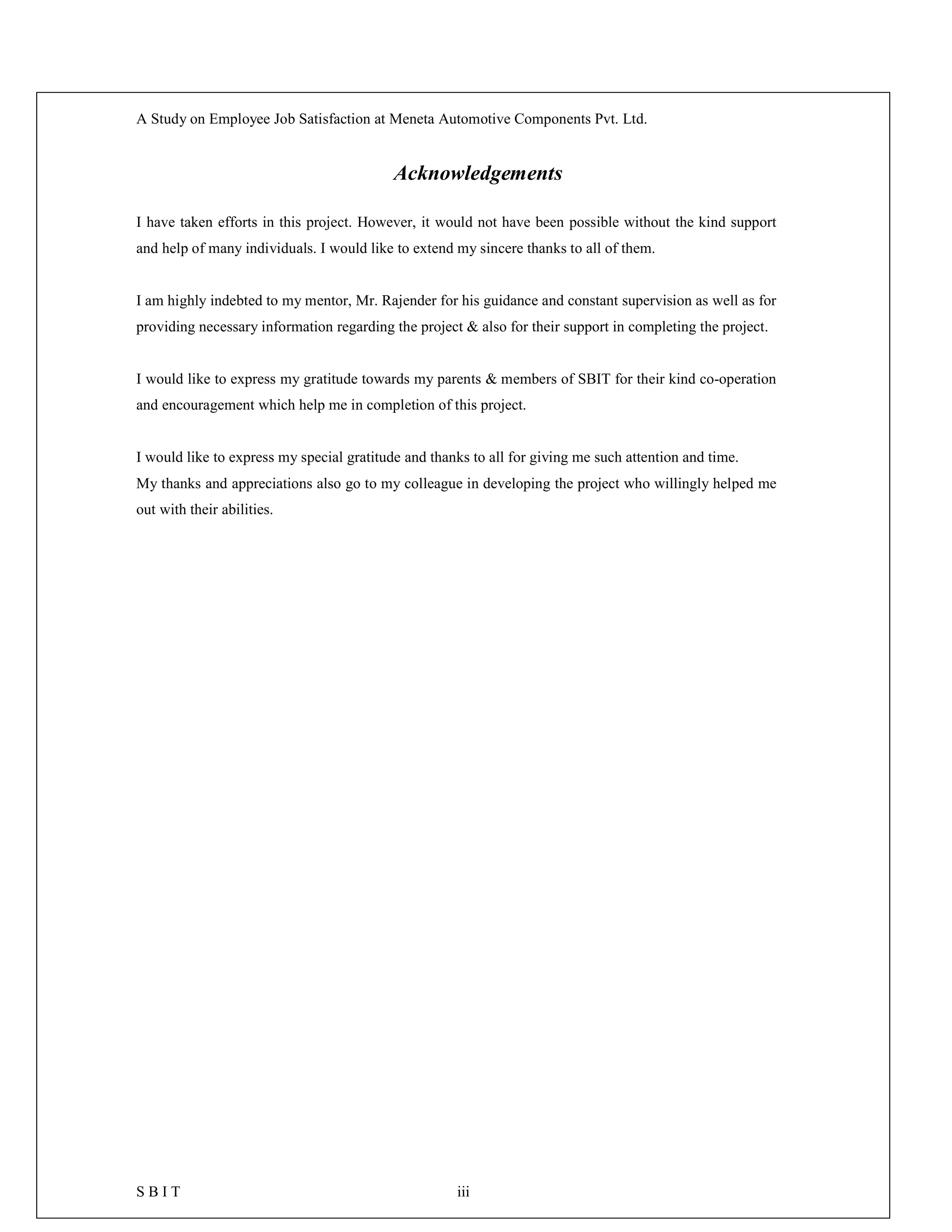 A Study on Employee Job Satisfaction at Meneta Automotive Components Pvt. Ltd.
S B I T iii
Acknowledgements
I have taken efforts in this project. However, it would not have been possible without the kind support
and help of many individuals. I would like to extend my sincere thanks to all of them.
I am highly indebted to my mentor, Mr. Rajender for his guidance and constant supervision as well as for
providing necessary information regarding the project & also for their support in completing the project.
I would like to express my gratitude towards my parents & members of SBIT for their kind co-operation
and encouragement which help me in completion of this project.
I would like to express my special gratitude and thanks to all for giving me such attention and time.
My thanks and appreciations also go to my colleague in developing the project who willingly helped me
out with their abilities.
 