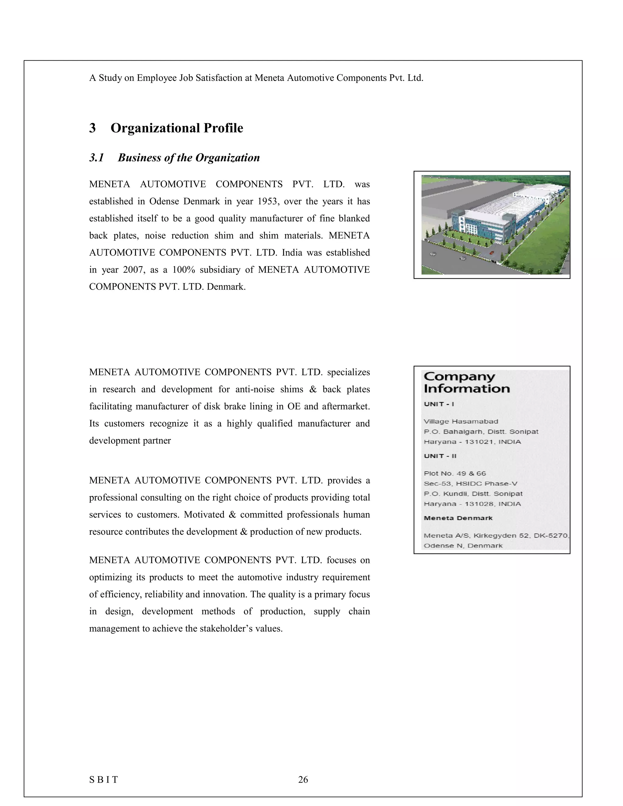 A Study on Employee Job Satisfaction at Meneta Automotive Components Pvt. Ltd.
S B I T 26
3 Organizational Profile
3.1 Business of the Organization
MENETA AUTOMOTIVE COMPONENTS PVT. LTD. was
established in Odense Denmark in year 1953, over the years it has
established itself to be a good quality manufacturer of fine blanked
back plates, noise reduction shim and shim materials. MENETA
AUTOMOTIVE COMPONENTS PVT. LTD. India was established
in year 2007, as a 100% subsidiary of MENETA AUTOMOTIVE
COMPONENTS PVT. LTD. Denmark.
MENETA AUTOMOTIVE COMPONENTS PVT. LTD. specializes
in research and development for anti-noise shims & back plates
facilitating manufacturer of disk brake lining in OE and aftermarket.
Its customers recognize it as a highly qualified manufacturer and
development partner
MENETA AUTOMOTIVE COMPONENTS PVT. LTD. provides a
professional consulting on the right choice of products providing total
services to customers. Motivated & committed professionals human
resource contributes the development & production of new products.
MENETA AUTOMOTIVE COMPONENTS PVT. LTD. focuses on
optimizing its products to meet the automotive industry requirement
of efficiency, reliability and innovation. The quality is a primary focus
in design, development methods of production, supply chain
management to achieve the stakeholder’s values.
 