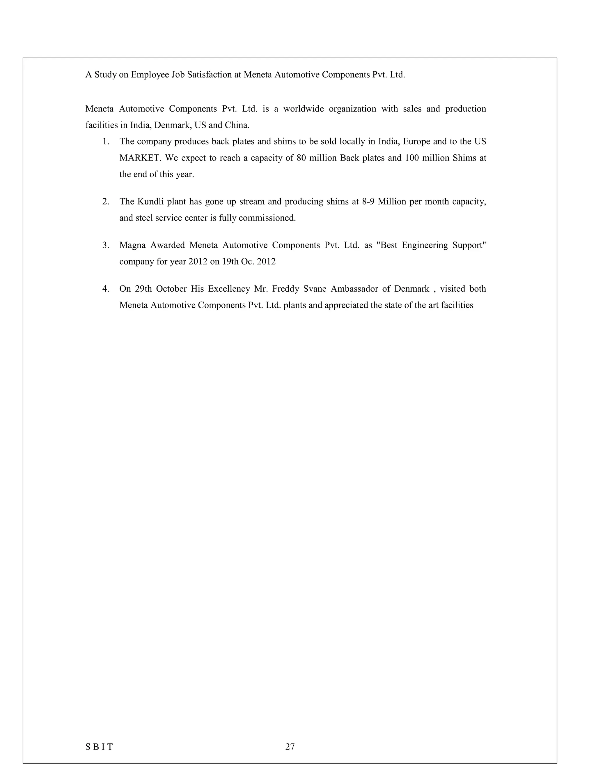 A Study on Employee Job Satisfaction at Meneta Automotive Components Pvt. Ltd.
S B I T 27
Meneta Automotive Components Pvt. Ltd. is a worldwide organization with sales and production
facilities in India, Denmark, US and China.
1. The company produces back plates and shims to be sold locally in India, Europe and to the US
MARKET. We expect to reach a capacity of 80 million Back plates and 100 million Shims at
the end of this year.
2. The Kundli plant has gone up stream and producing shims at 8-9 Million per month capacity,
and steel service center is fully commissioned.
3. Magna Awarded Meneta Automotive Components Pvt. Ltd. as "Best Engineering Support"
company for year 2012 on 19th Oc. 2012
4. On 29th October His Excellency Mr. Freddy Svane Ambassador of Denmark , visited both
Meneta Automotive Components Pvt. Ltd. plants and appreciated the state of the art facilities
 