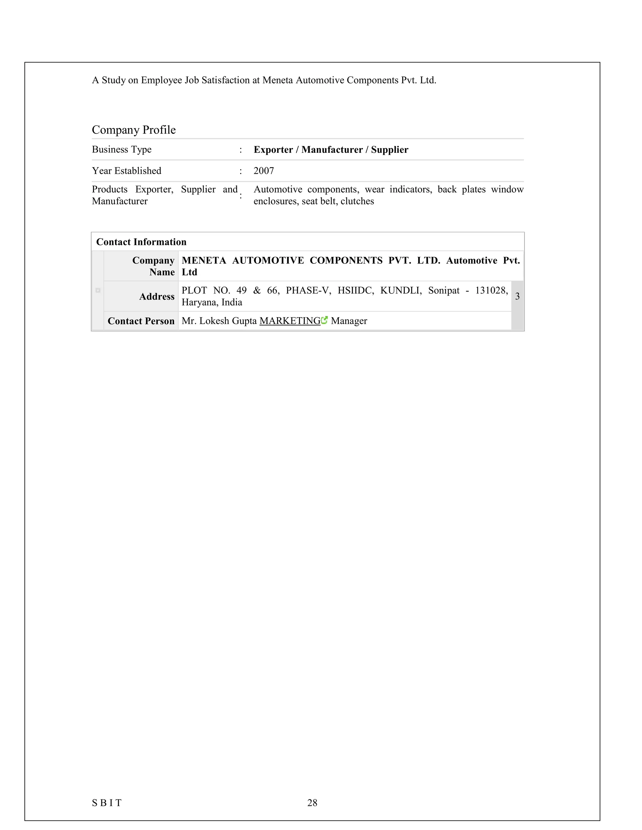 A Study on Employee Job Satisfaction at Meneta Automotive Components Pvt. Ltd.
S B I T 28
Company Profile
Business Type : Exporter / Manufacturer / Supplier
Year Established : 2007
Products Exporter, Supplier and
Manufacturer
:
Automotive components, wear indicators, back plates window
enclosures, seat belt, clutches
Contact Information
Company
Name
MENETA AUTOMOTIVE COMPONENTS PVT. LTD. Automotive Pvt.
Ltd
Address
PLOT NO. 49 & 66, PHASE-V, HSIIDC, KUNDLI, Sonipat - 131028,
Haryana, India
3
Contact Person Mr. Lokesh Gupta MARKETING Manager
 