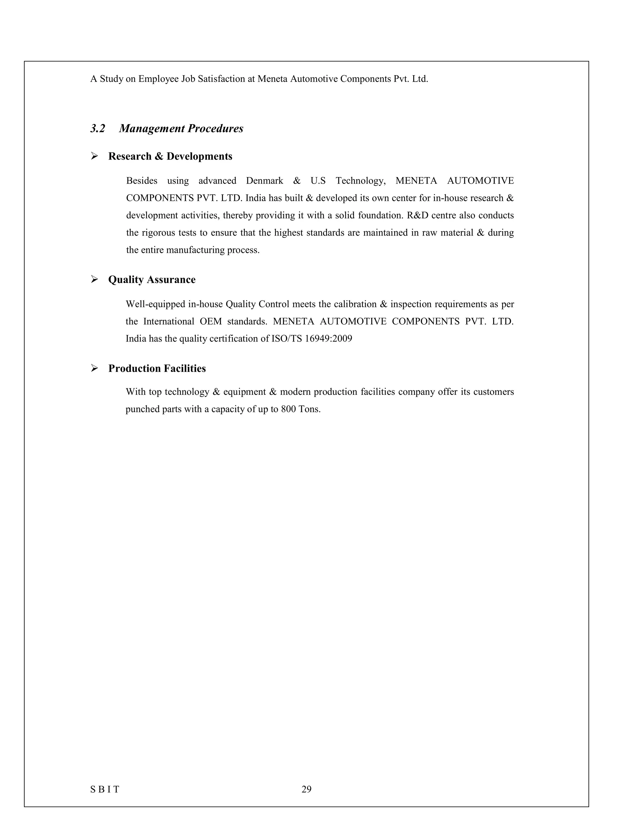 A Study on Employee Job Satisfaction at Meneta Automotive Components Pvt. Ltd.
S B I T 29
3.2 Management Procedures
 Research & Developments
Besides using advanced Denmark & U.S Technology, MENETA AUTOMOTIVE
COMPONENTS PVT. LTD. India has built & developed its own center for in-house research &
development activities, thereby providing it with a solid foundation. R&D centre also conducts
the rigorous tests to ensure that the highest standards are maintained in raw material & during
the entire manufacturing process.
 Quality Assurance
Well-equipped in-house Quality Control meets the calibration & inspection requirements as per
the International OEM standards. MENETA AUTOMOTIVE COMPONENTS PVT. LTD.
India has the quality certification of ISO/TS 16949:2009
 Production Facilities
With top technology & equipment & modern production facilities company offer its customers
punched parts with a capacity of up to 800 Tons.
 