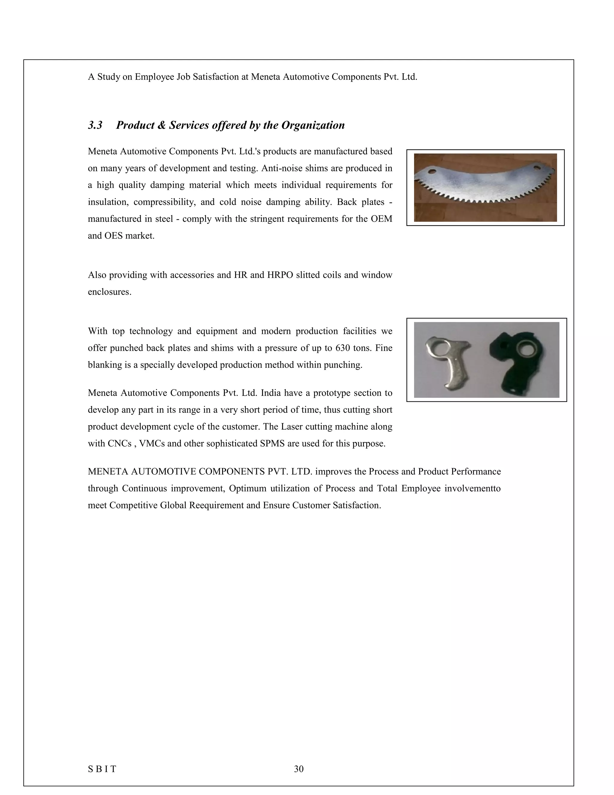 A Study on Employee Job Satisfaction at Meneta Automotive Components Pvt. Ltd.
S B I T 30
3.3 Product & Services offered by the Organization
Meneta Automotive Components Pvt. Ltd.'s products are manufactured based
on many years of development and testing. Anti-noise shims are produced in
a high quality damping material which meets individual requirements for
insulation, compressibility, and cold noise damping ability. Back plates -
manufactured in steel - comply with the stringent requirements for the OEM
and OES market.
Also providing with accessories and HR and HRPO slitted coils and window
enclosures.
With top technology and equipment and modern production facilities we
offer punched back plates and shims with a pressure of up to 630 tons. Fine
blanking is a specially developed production method within punching.
Meneta Automotive Components Pvt. Ltd. India have a prototype section to
develop any part in its range in a very short period of time, thus cutting short
product development cycle of the customer. The Laser cutting machine along
with CNCs , VMCs and other sophisticated SPMS are used for this purpose.
MENETA AUTOMOTIVE COMPONENTS PVT. LTD. improves the Process and Product Performance
through Continuous improvement, Optimum utilization of Process and Total Employee involvementto
meet Competitive Global Reequirement and Ensure Customer Satisfaction.
 