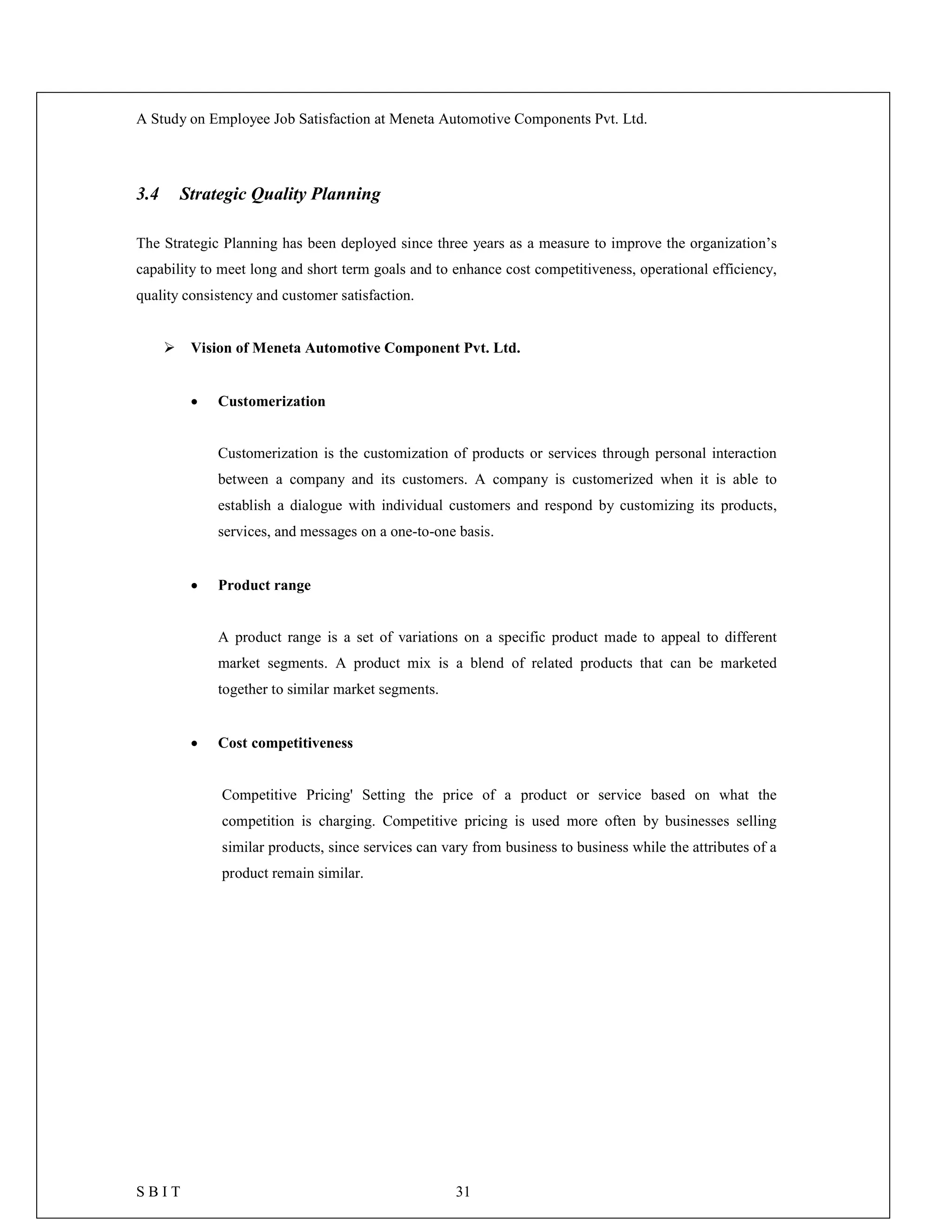 A Study on Employee Job Satisfaction at Meneta Automotive Components Pvt. Ltd.
S B I T 31
3.4 Strategic Quality Planning
The Strategic Planning has been deployed since three years as a measure to improve the organization’s
capability to meet long and short term goals and to enhance cost competitiveness, operational efficiency,
quality consistency and customer satisfaction.
 Vision of Meneta Automotive Component Pvt. Ltd.
 Customerization
Customerization is the customization of products or services through personal interaction
between a company and its customers. A company is customerized when it is able to
establish a dialogue with individual customers and respond by customizing its products,
services, and messages on a one-to-one basis.
 Product range
A product range is a set of variations on a specific product made to appeal to different
market segments. A product mix is a blend of related products that can be marketed
together to similar market segments.
 Cost competitiveness
Competitive Pricing' Setting the price of a product or service based on what the
competition is charging. Competitive pricing is used more often by businesses selling
similar products, since services can vary from business to business while the attributes of a
product remain similar.
 
