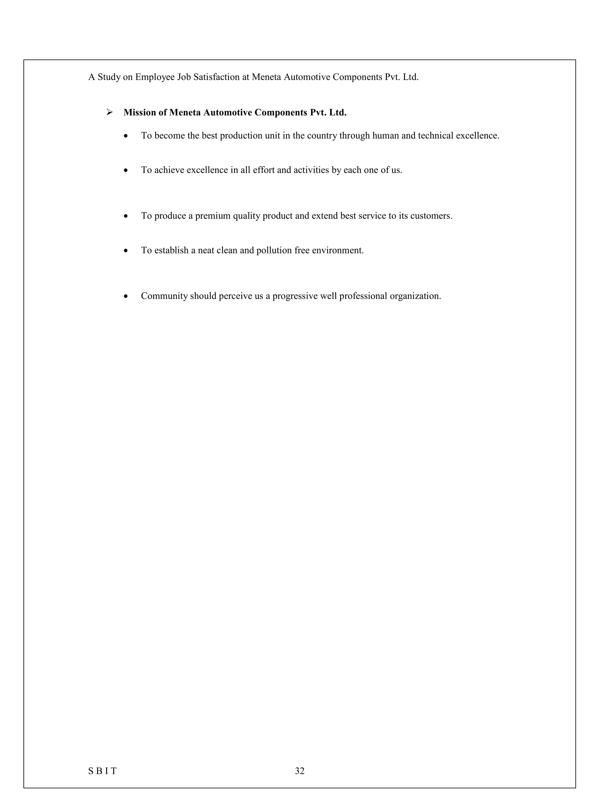 A Study on Employee Job Satisfaction at Meneta Automotive Components Pvt. Ltd.
S B I T 32
 Mission of Meneta Automotive Components Pvt. Ltd.
 To become the best production unit in the country through human and technical excellence.
 To achieve excellence in all effort and activities by each one of us.
 To produce a premium quality product and extend best service to its customers.
 To establish a neat clean and pollution free environment.
 Community should perceive us a progressive well professional organization.
 
