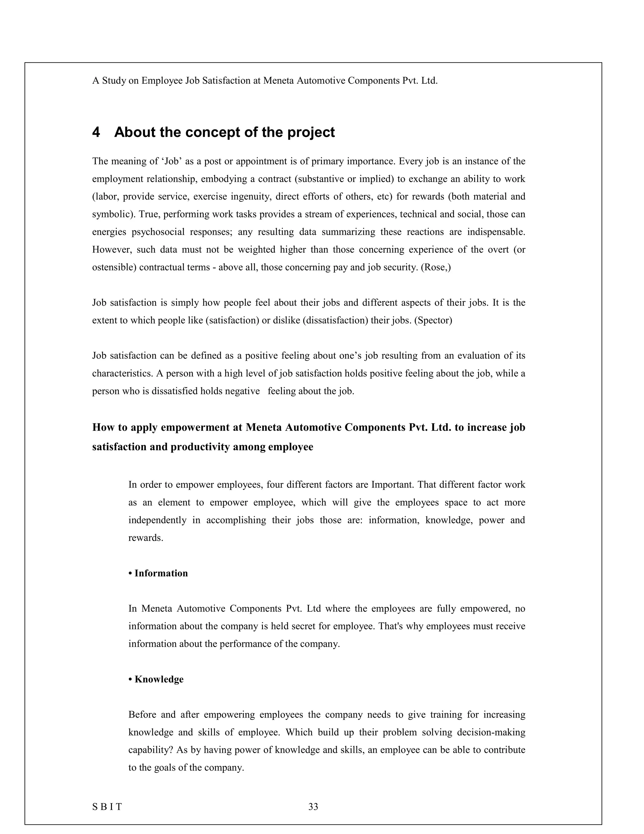 A Study on Employee Job Satisfaction at Meneta Automotive Components Pvt. Ltd.
S B I T 33
4 About the concept of the project
The meaning of ‘Job’ as a post or appointment is of primary importance. Every job is an instance of the
employment relationship, embodying a contract (substantive or implied) to exchange an ability to work
(labor, provide service, exercise ingenuity, direct efforts of others, etc) for rewards (both material and
symbolic). True, performing work tasks provides a stream of experiences, technical and social, those can
energies psychosocial responses; any resulting data summarizing these reactions are indispensable.
However, such data must not be weighted higher than those concerning experience of the overt (or
ostensible) contractual terms - above all, those concerning pay and job security. (Rose,)
Job satisfaction is simply how people feel about their jobs and different aspects of their jobs. It is the
extent to which people like (satisfaction) or dislike (dissatisfaction) their jobs. (Spector)
Job satisfaction can be defined as a positive feeling about one’s job resulting from an evaluation of its
characteristics. A person with a high level of job satisfaction holds positive feeling about the job, while a
person who is dissatisfied holds negative feeling about the job.
How to apply empowerment at Meneta Automotive Components Pvt. Ltd. to increase job
satisfaction and productivity among employee
In order to empower employees, four different factors are Important. That different factor work
as an element to empower employee, which will give the employees space to act more
independently in accomplishing their jobs those are: information, knowledge, power and
rewards.
• Information
In Meneta Automotive Components Pvt. Ltd where the employees are fully empowered, no
information about the company is held secret for employee. That's why employees must receive
information about the performance of the company.
• Knowledge
Before and after empowering employees the company needs to give training for increasing
knowledge and skills of employee. Which build up their problem solving decision-making
capability? As by having power of knowledge and skills, an employee can be able to contribute
to the goals of the company.
 