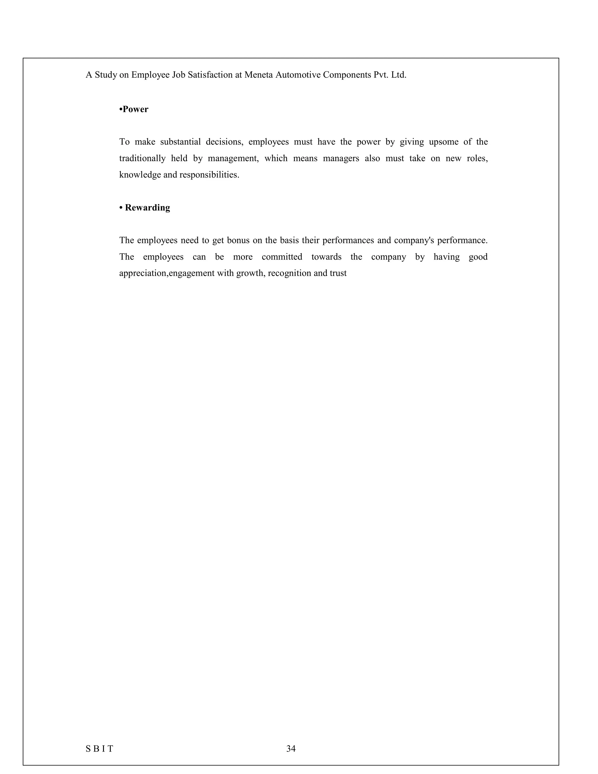 A Study on Employee Job Satisfaction at Meneta Automotive Components Pvt. Ltd.
S B I T 34
•Power
To make substantial decisions, employees must have the power by giving upsome of the
traditionally held by management, which means managers also must take on new roles,
knowledge and responsibilities.
• Rewarding
The employees need to get bonus on the basis their performances and company's performance.
The employees can be more committed towards the company by having good
appreciation,engagement with growth, recognition and trust
 