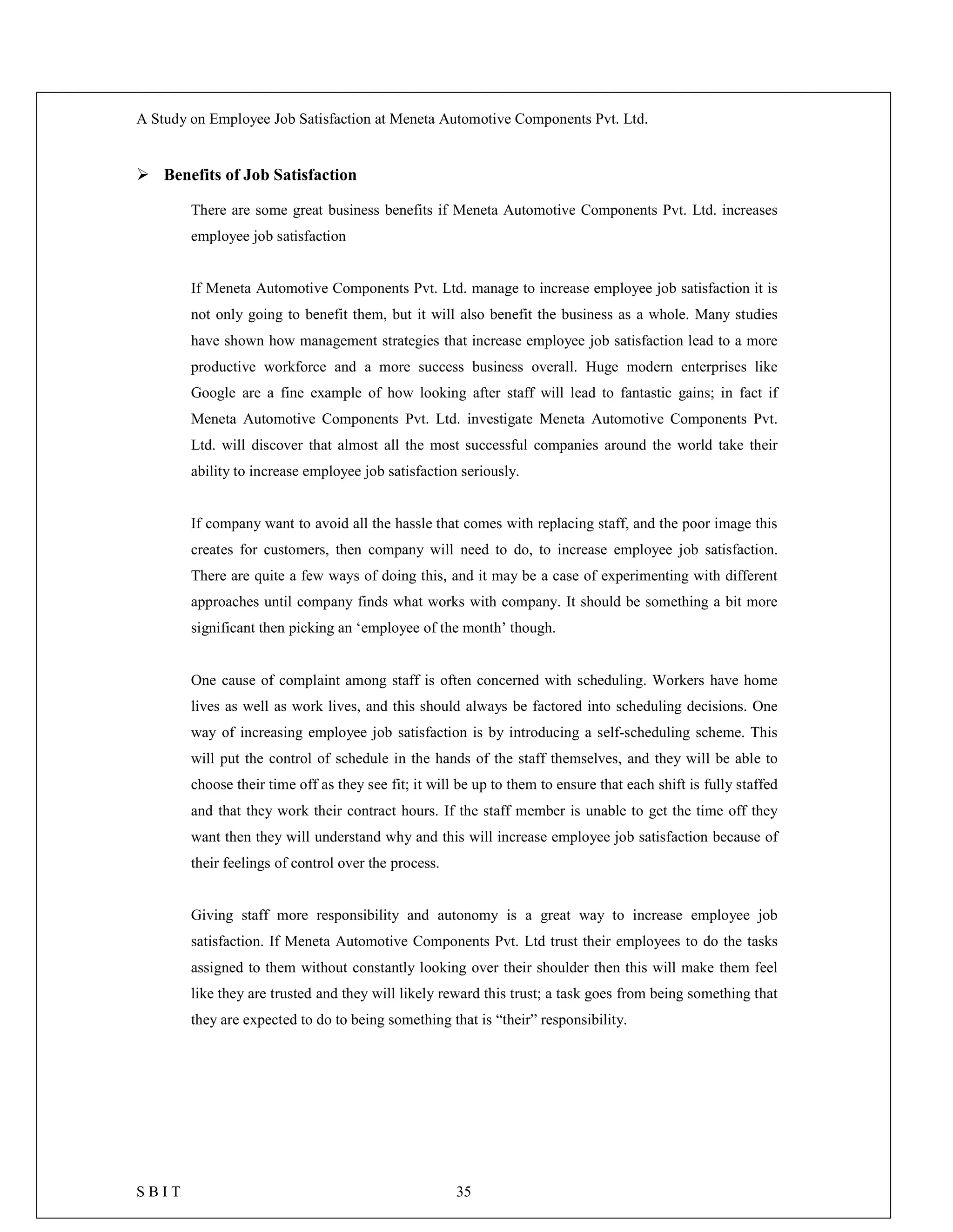 A Study on Employee Job Satisfaction at Meneta Automotive Components Pvt. Ltd.
S B I T 35
 Benefits of Job Satisfaction
There are some great business benefits if Meneta Automotive Components Pvt. Ltd. increases
employee job satisfaction
If Meneta Automotive Components Pvt. Ltd. manage to increase employee job satisfaction it is
not only going to benefit them, but it will also benefit the business as a whole. Many studies
have shown how management strategies that increase employee job satisfaction lead to a more
productive workforce and a more success business overall. Huge modern enterprises like
Google are a fine example of how looking after staff will lead to fantastic gains; in fact if
Meneta Automotive Components Pvt. Ltd. investigate Meneta Automotive Components Pvt.
Ltd. will discover that almost all the most successful companies around the world take their
ability to increase employee job satisfaction seriously.
If company want to avoid all the hassle that comes with replacing staff, and the poor image this
creates for customers, then company will need to do, to increase employee job satisfaction.
There are quite a few ways of doing this, and it may be a case of experimenting with different
approaches until company finds what works with company. It should be something a bit more
significant then picking an ‘employee of the month’ though.
One cause of complaint among staff is often concerned with scheduling. Workers have home
lives as well as work lives, and this should always be factored into scheduling decisions. One
way of increasing employee job satisfaction is by introducing a self-scheduling scheme. This
will put the control of schedule in the hands of the staff themselves, and they will be able to
choose their time off as they see fit; it will be up to them to ensure that each shift is fully staffed
and that they work their contract hours. If the staff member is unable to get the time off they
want then they will understand why and this will increase employee job satisfaction because of
their feelings of control over the process.
Giving staff more responsibility and autonomy is a great way to increase employee job
satisfaction. If Meneta Automotive Components Pvt. Ltd trust their employees to do the tasks
assigned to them without constantly looking over their shoulder then this will make them feel
like they are trusted and they will likely reward this trust; a task goes from being something that
they are expected to do to being something that is “their” responsibility.
 
