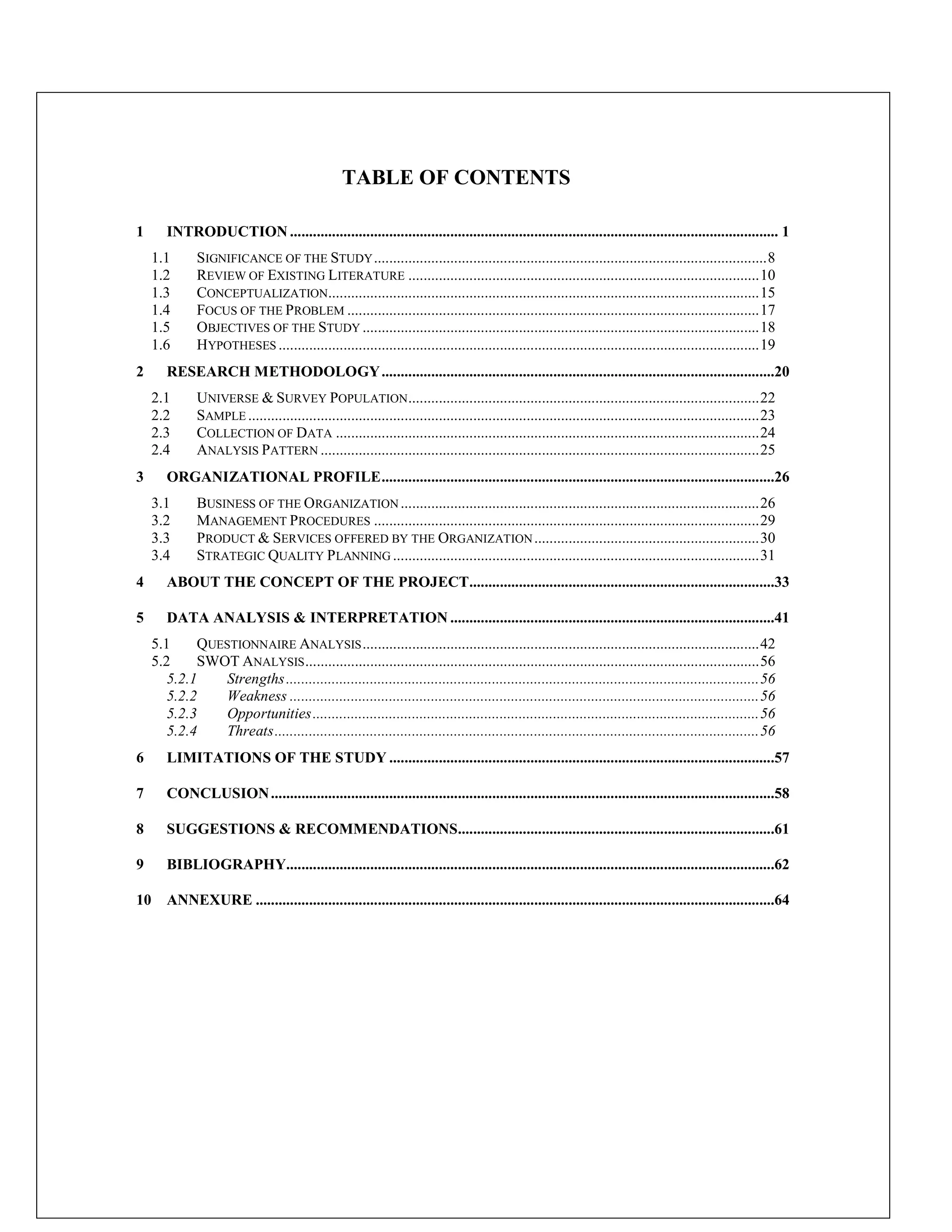 TABLE OF CONTENTS
1 INTRODUCTION ................................................................................................................................ 1
1.1 SIGNIFICANCE OF THE STUDY.......................................................................................................8
1.2 REVIEW OF EXISTING LITERATURE ............................................................................................10
1.3 CONCEPTUALIZATION.................................................................................................................15
1.4 FOCUS OF THE PROBLEM ............................................................................................................17
1.5 OBJECTIVES OF THE STUDY ........................................................................................................18
1.6 HYPOTHESES ..............................................................................................................................19
2 RESEARCH METHODOLOGY.......................................................................................................20
2.1 UNIVERSE & SURVEY POPULATION............................................................................................22
2.2 SAMPLE ......................................................................................................................................23
2.3 COLLECTION OF DATA ...............................................................................................................24
2.4 ANALYSIS PATTERN ...................................................................................................................25
3 ORGANIZATIONAL PROFILE.......................................................................................................26
3.1 BUSINESS OF THE ORGANIZATION ..............................................................................................26
3.2 MANAGEMENT PROCEDURES .....................................................................................................29
3.3 PRODUCT & SERVICES OFFERED BY THE ORGANIZATION...........................................................30
3.4 STRATEGIC QUALITY PLANNING ................................................................................................31
4 ABOUT THE CONCEPT OF THE PROJECT................................................................................33
5 DATA ANALYSIS & INTERPRETATION .....................................................................................41
5.1 QUESTIONNAIRE ANALYSIS........................................................................................................42
5.2 SWOT ANALYSIS.......................................................................................................................56
5.2.1 Strengths............................................................................................................................56
5.2.2 Weakness ...........................................................................................................................56
5.2.3 Opportunities.....................................................................................................................56
5.2.4 Threats...............................................................................................................................56
6 LIMITATIONS OF THE STUDY .....................................................................................................57
7 CONCLUSION....................................................................................................................................58
8 SUGGESTIONS & RECOMMENDATIONS...................................................................................61
9 BIBLIOGRAPHY................................................................................................................................62
10 ANNEXURE ........................................................................................................................................64
 