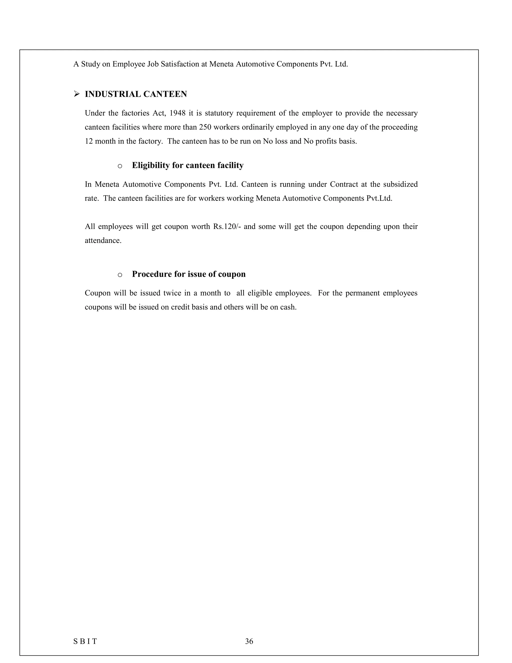 A Study on Employee Job Satisfaction at Meneta Automotive Components Pvt. Ltd.
S B I T 36
 INDUSTRIAL CANTEEN
Under the factories Act, 1948 it is statutory requirement of the employer to provide the necessary
canteen facilities where more than 250 workers ordinarily employed in any one day of the proceeding
12 month in the factory. The canteen has to be run on No loss and No profits basis.
o Eligibility for canteen facility
In Meneta Automotive Components Pvt. Ltd. Canteen is running under Contract at the subsidized
rate. The canteen facilities are for workers working Meneta Automotive Components Pvt.Ltd.
All employees will get coupon worth Rs.120/- and some will get the coupon depending upon their
attendance.
o Procedure for issue of coupon
Coupon will be issued twice in a month to all eligible employees. For the permanent employees
coupons will be issued on credit basis and others will be on cash.
 