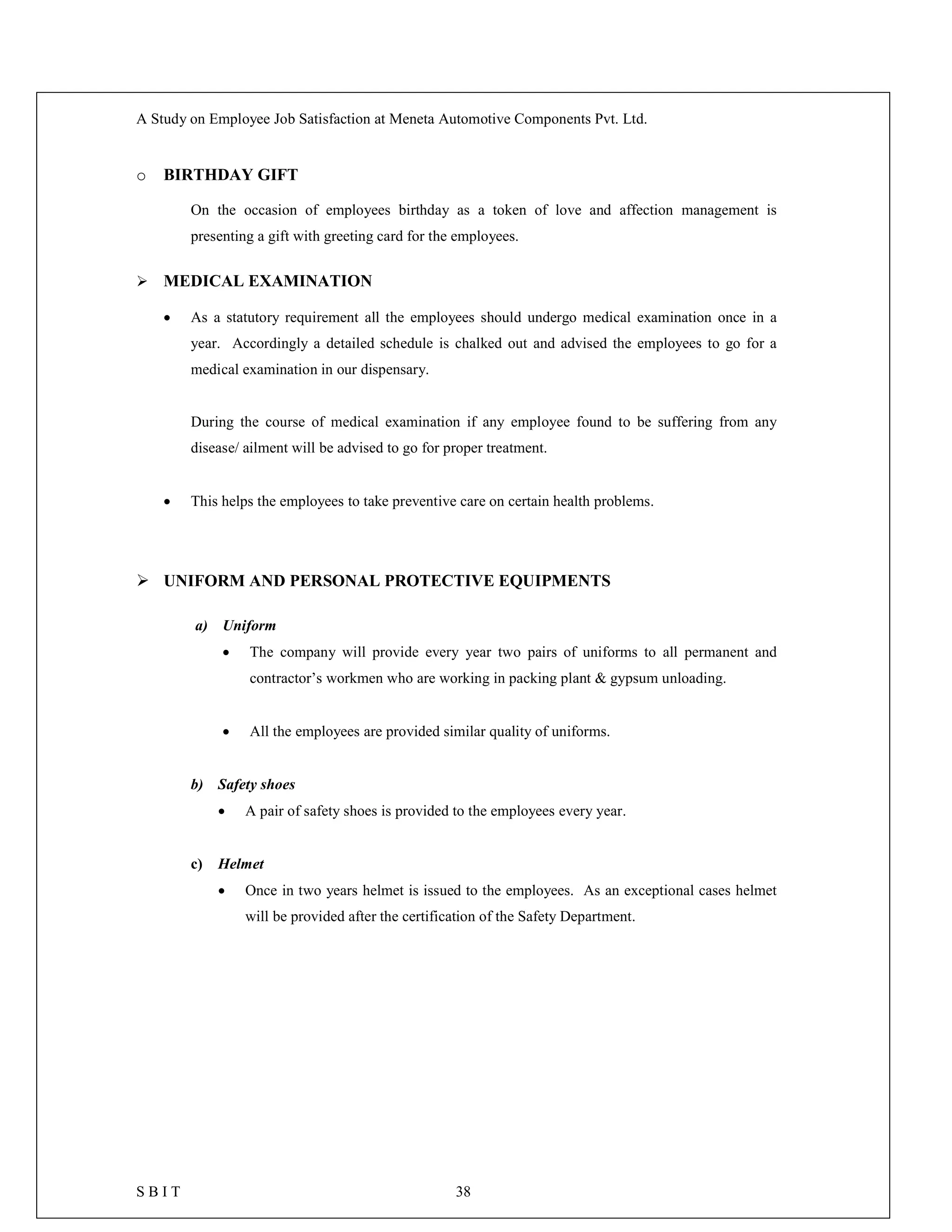 A Study on Employee Job Satisfaction at Meneta Automotive Components Pvt. Ltd.
S B I T 38
o BIRTHDAY GIFT
On the occasion of employees birthday as a token of love and affection management is
presenting a gift with greeting card for the employees.
 MEDICAL EXAMINATION
 As a statutory requirement all the employees should undergo medical examination once in a
year. Accordingly a detailed schedule is chalked out and advised the employees to go for a
medical examination in our dispensary.
During the course of medical examination if any employee found to be suffering from any
disease/ ailment will be advised to go for proper treatment.
 This helps the employees to take preventive care on certain health problems.
 UNIFORM AND PERSONAL PROTECTIVE EQUIPMENTS
a) Uniform
 The company will provide every year two pairs of uniforms to all permanent and
contractor’s workmen who are working in packing plant & gypsum unloading.
 All the employees are provided similar quality of uniforms.
b) Safety shoes
 A pair of safety shoes is provided to the employees every year.
c) Helmet
 Once in two years helmet is issued to the employees. As an exceptional cases helmet
will be provided after the certification of the Safety Department.
 
