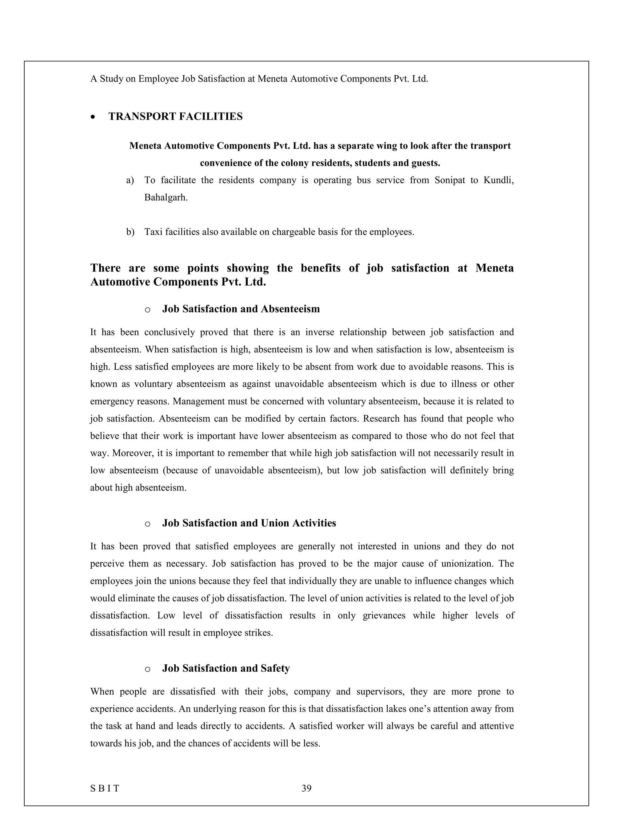 A Study on Employee Job Satisfaction at Meneta Automotive Components Pvt. Ltd.
S B I T 39
 TRANSPORT FACILITIES
Meneta Automotive Components Pvt. Ltd. has a separate wing to look after the transport
convenience of the colony residents, students and guests.
a) To facilitate the residents company is operating bus service from Sonipat to Kundli,
Bahalgarh.
b) Taxi facilities also available on chargeable basis for the employees.
There are some points showing the benefits of job satisfaction at Meneta
Automotive Components Pvt. Ltd.
o Job Satisfaction and Absenteeism
It has been conclusively proved that there is an inverse relationship between job satisfaction and
absenteeism. When satisfaction is high, absenteeism is low and when satisfaction is low, absenteeism is
high. Less satisfied employees are more likely to be absent from work due to avoidable reasons. This is
known as voluntary absenteeism as against unavoidable absenteeism which is due to illness or other
emergency reasons. Management must be concerned with voluntary absenteeism, because it is related to
job satisfaction. Absenteeism can be modified by certain factors. Research has found that people who
believe that their work is important have lower absenteeism as compared to those who do not feel that
way. Moreover, it is important to remember that while high job satisfaction will not necessarily result in
low absenteeism (because of unavoidable absenteeism), but low job satisfaction will definitely bring
about high absenteeism.
o Job Satisfaction and Union Activities
It has been proved that satisfied employees are generally not interested in unions and they do not
perceive them as necessary. Job satisfaction has proved to be the major cause of unionization. The
employees join the unions because they feel that individually they are unable to influence changes which
would eliminate the causes of job dissatisfaction. The level of union activities is related to the level of job
dissatisfaction. Low level of dissatisfaction results in only grievances while higher levels of
dissatisfaction will result in employee strikes.
o Job Satisfaction and Safety
When people are dissatisfied with their jobs, company and supervisors, they are more prone to
experience accidents. An underlying reason for this is that dissatisfaction lakes one’s attention away from
the task at hand and leads directly to accidents. A satisfied worker will always be careful and attentive
towards his job, and the chances of accidents will be less.
 