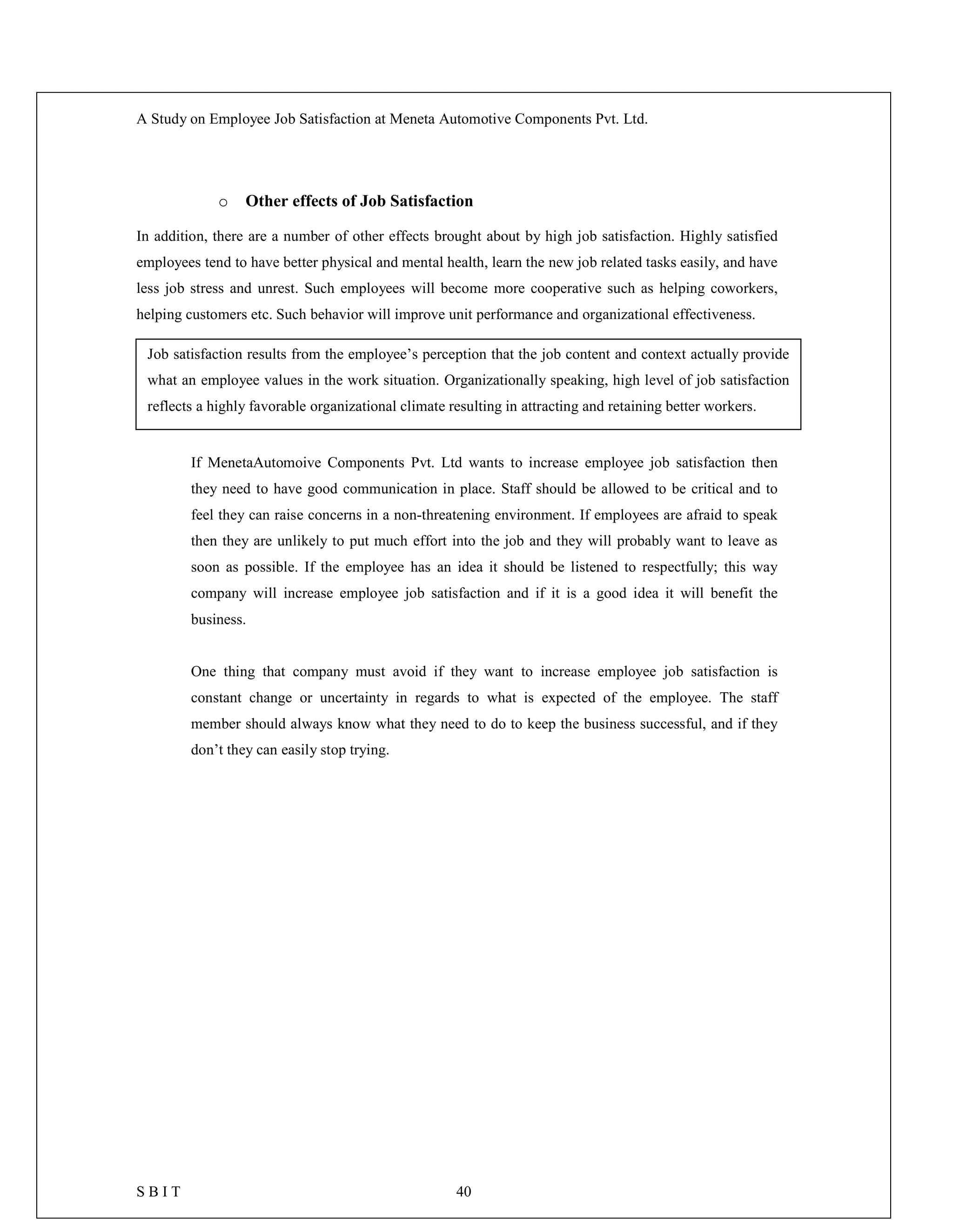 A Study on Employee Job Satisfaction at Meneta Automotive Components Pvt. Ltd.
S B I T 40
o Other effects of Job Satisfaction
In addition, there are a number of other effects brought about by high job satisfaction. Highly satisfied
employees tend to have better physical and mental health, learn the new job related tasks easily, and have
less job stress and unrest. Such employees will become more cooperative such as helping coworkers,
helping customers etc. Such behavior will improve unit performance and organizational effectiveness.
If MenetaAutomoive Components Pvt. Ltd wants to increase employee job satisfaction then
they need to have good communication in place. Staff should be allowed to be critical and to
feel they can raise concerns in a non-threatening environment. If employees are afraid to speak
then they are unlikely to put much effort into the job and they will probably want to leave as
soon as possible. If the employee has an idea it should be listened to respectfully; this way
company will increase employee job satisfaction and if it is a good idea it will benefit the
business.
One thing that company must avoid if they want to increase employee job satisfaction is
constant change or uncertainty in regards to what is expected of the employee. The staff
member should always know what they need to do to keep the business successful, and if they
don’t they can easily stop trying.
Job satisfaction results from the employee’s perception that the job content and context actually provide
what an employee values in the work situation. Organizationally speaking, high level of job satisfaction
reflects a highly favorable organizational climate resulting in attracting and retaining better workers.
 