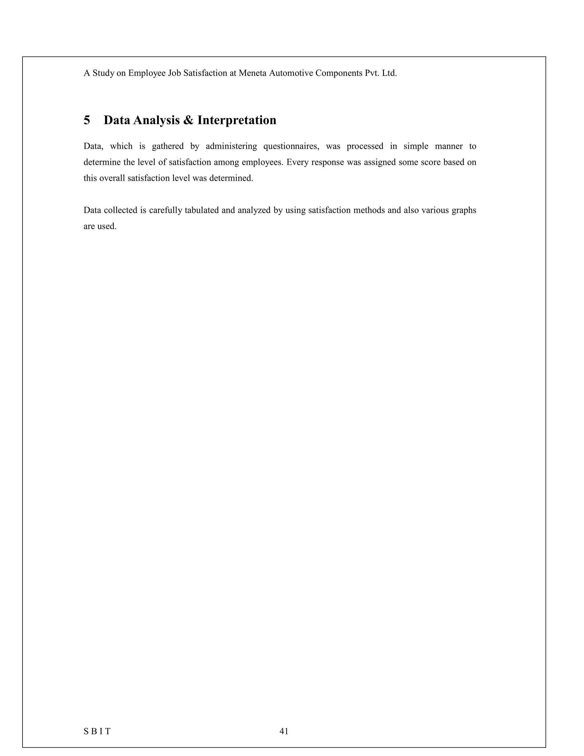 A Study on Employee Job Satisfaction at Meneta Automotive Components Pvt. Ltd.
S B I T 41
5 Data Analysis & Interpretation
Data, which is gathered by administering questionnaires, was processed in simple manner to
determine the level of satisfaction among employees. Every response was assigned some score based on
this overall satisfaction level was determined.
Data collected is carefully tabulated and analyzed by using satisfaction methods and also various graphs
are used.
 