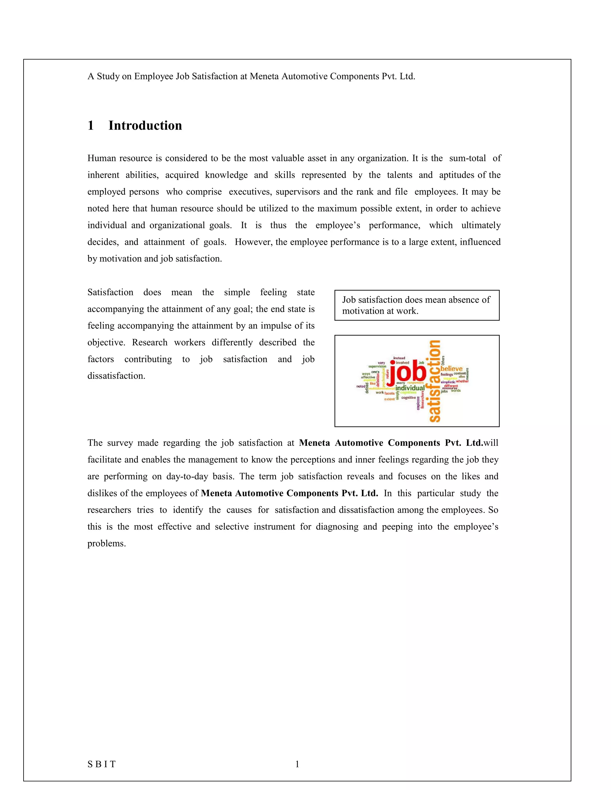 A Study on Employee Job Satisfaction at Meneta Automotive Components Pvt. Ltd.
S B I T 1
1 Introduction
Human resource is considered to be the most valuable asset in any organization. It is the sum-total of
inherent abilities, acquired knowledge and skills represented by the talents and aptitudes of the
employed persons who comprise executives, supervisors and the rank and file employees. It may be
noted here that human resource should be utilized to the maximum possible extent, in order to achieve
individual and organizational goals. It is thus the employee’s performance, which ultimately
decides, and attainment of goals. However, the employee performance is to a large extent, influenced
by motivation and job satisfaction.
Satisfaction does mean the simple feeling state
accompanying the attainment of any goal; the end state is
feeling accompanying the attainment by an impulse of its
objective. Research workers differently described the
factors contributing to job satisfaction and job
dissatisfaction.
The survey made regarding the job satisfaction at Meneta Automotive Components Pvt. Ltd.will
facilitate and enables the management to know the perceptions and inner feelings regarding the job they
are performing on day-to-day basis. The term job satisfaction reveals and focuses on the likes and
dislikes of the employees of Meneta Automotive Components Pvt. Ltd. In this particular study the
researchers tries to identify the causes for satisfaction and dissatisfaction among the employees. So
this is the most effective and selective instrument for diagnosing and peeping into the employee’s
problems.
Job satisfaction does mean absence of
motivation at work.
 