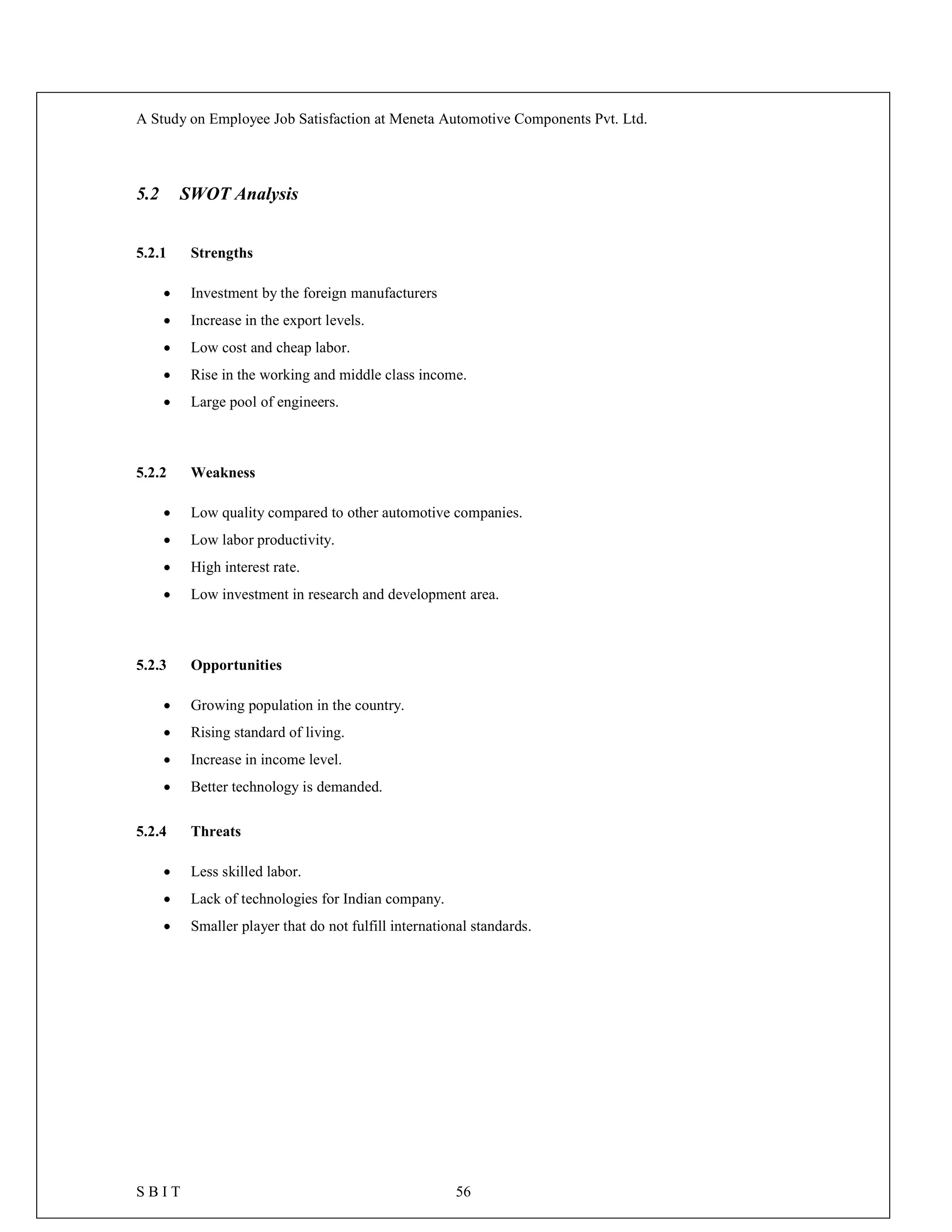 A Study on Employee Job Satisfaction at Meneta Automotive Components Pvt. Ltd.
S B I T 56
5.2 SWOT Analysis
5.2.1 Strengths
 Investment by the foreign manufacturers
 Increase in the export levels.
 Low cost and cheap labor.
 Rise in the working and middle class income.
 Large pool of engineers.
5.2.2 Weakness
 Low quality compared to other automotive companies.
 Low labor productivity.
 High interest rate.
 Low investment in research and development area.
5.2.3 Opportunities
 Growing population in the country.
 Rising standard of living.
 Increase in income level.
 Better technology is demanded.
5.2.4 Threats
 Less skilled labor.
 Lack of technologies for Indian company.
 Smaller player that do not fulfill international standards.
 