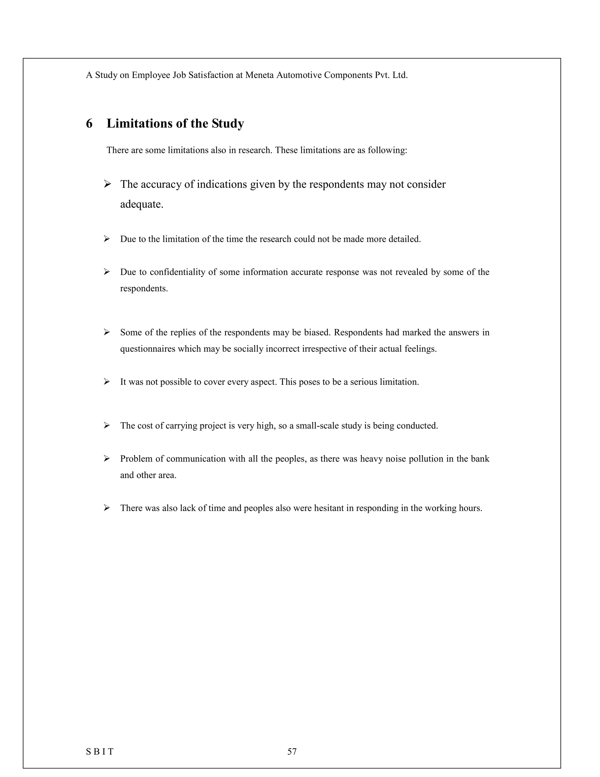 A Study on Employee Job Satisfaction at Meneta Automotive Components Pvt. Ltd.
S B I T 57
6 Limitations of the Study
There are some limitations also in research. These limitations are as following:
 The accuracy of indications given by the respondents may not consider
adequate.
 Due to the limitation of the time the research could not be made more detailed.
 Due to confidentiality of some information accurate response was not revealed by some of the
respondents.
 Some of the replies of the respondents may be biased. Respondents had marked the answers in
questionnaires which may be socially incorrect irrespective of their actual feelings.
 It was not possible to cover every aspect. This poses to be a serious limitation.
 The cost of carrying project is very high, so a small-scale study is being conducted.
 Problem of communication with all the peoples, as there was heavy noise pollution in the bank
and other area.
 There was also lack of time and peoples also were hesitant in responding in the working hours.
 
