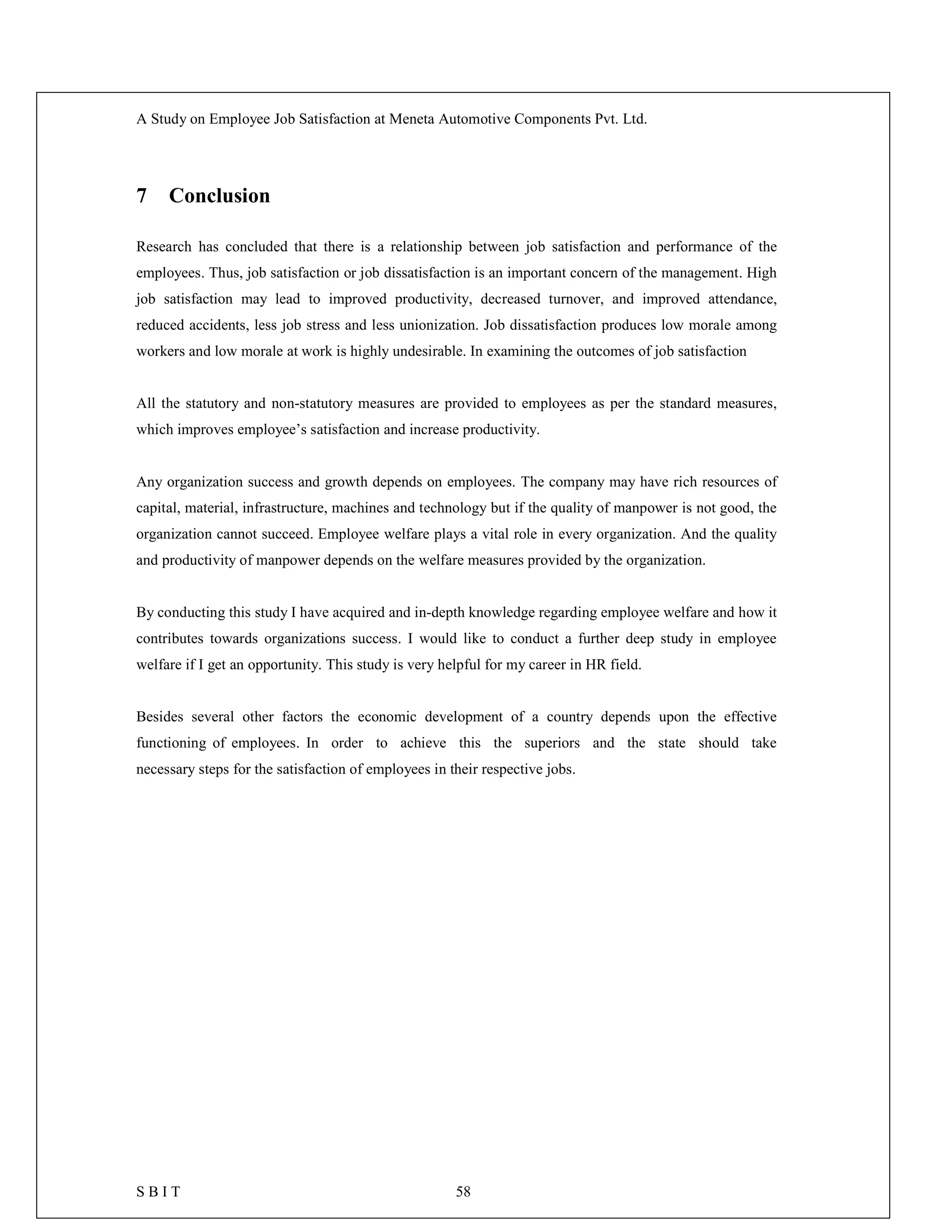 A Study on Employee Job Satisfaction at Meneta Automotive Components Pvt. Ltd.
S B I T 58
7 Conclusion
Research has concluded that there is a relationship between job satisfaction and performance of the
employees. Thus, job satisfaction or job dissatisfaction is an important concern of the management. High
job satisfaction may lead to improved productivity, decreased turnover, and improved attendance,
reduced accidents, less job stress and less unionization. Job dissatisfaction produces low morale among
workers and low morale at work is highly undesirable. In examining the outcomes of job satisfaction
All the statutory and non-statutory measures are provided to employees as per the standard measures,
which improves employee’s satisfaction and increase productivity.
Any organization success and growth depends on employees. The company may have rich resources of
capital, material, infrastructure, machines and technology but if the quality of manpower is not good, the
organization cannot succeed. Employee welfare plays a vital role in every organization. And the quality
and productivity of manpower depends on the welfare measures provided by the organization.
By conducting this study I have acquired and in-depth knowledge regarding employee welfare and how it
contributes towards organizations success. I would like to conduct a further deep study in employee
welfare if I get an opportunity. This study is very helpful for my career in HR field.
Besides several other factors the economic development of a country depends upon the effective
functioning of employees. In order to achieve this the superiors and the state should take
necessary steps for the satisfaction of employees in their respective jobs.
 