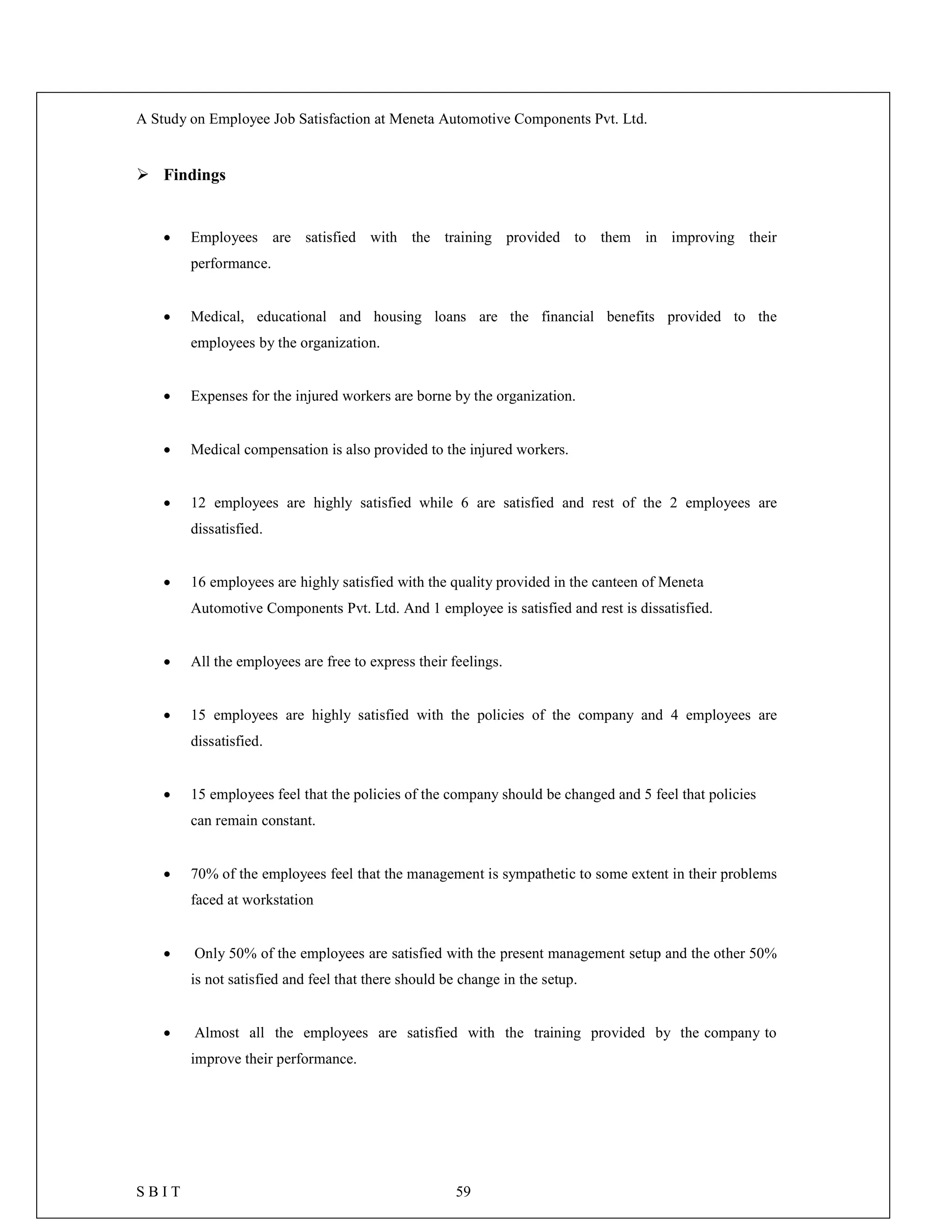 A Study on Employee Job Satisfaction at Meneta Automotive Components Pvt. Ltd.
S B I T 59
 Findings
 Employees are satisfied with the training provided to them in improving their
performance.
 Medical, educational and housing loans are the financial benefits provided to the
employees by the organization.
 Expenses for the injured workers are borne by the organization.
 Medical compensation is also provided to the injured workers.
 12 employees are highly satisfied while 6 are satisfied and rest of the 2 employees are
dissatisfied.
 16 employees are highly satisfied with the quality provided in the canteen of Meneta
Automotive Components Pvt. Ltd. And 1 employee is satisfied and rest is dissatisfied.
 All the employees are free to express their feelings.
 15 employees are highly satisfied with the policies of the company and 4 employees are
dissatisfied.
 15 employees feel that the policies of the company should be changed and 5 feel that policies
can remain constant.
 70% of the employees feel that the management is sympathetic to some extent in their problems
faced at workstation
 Only 50% of the employees are satisfied with the present management setup and the other 50%
is not satisfied and feel that there should be change in the setup.
 Almost all the employees are satisfied with the training provided by the company to
improve their performance.
 