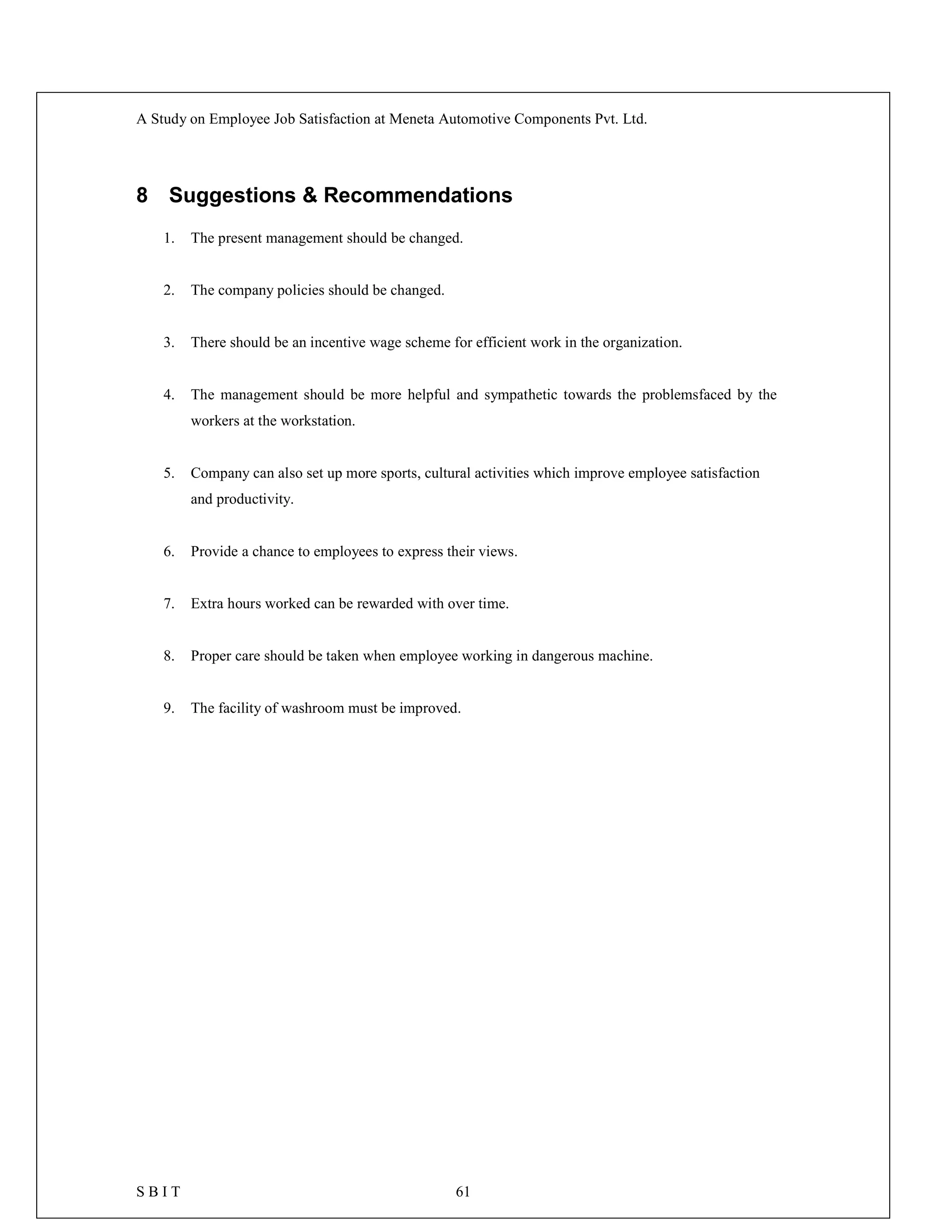 A Study on Employee Job Satisfaction at Meneta Automotive Components Pvt. Ltd.
S B I T 61
8 Suggestions & Recommendations
1. The present management should be changed.
2. The company policies should be changed.
3. There should be an incentive wage scheme for efficient work in the organization.
4. The management should be more helpful and sympathetic towards the problemsfaced by the
workers at the workstation.
5. Company can also set up more sports, cultural activities which improve employee satisfaction
and productivity.
6. Provide a chance to employees to express their views.
7. Extra hours worked can be rewarded with over time.
8. Proper care should be taken when employee working in dangerous machine.
9. The facility of washroom must be improved.
 