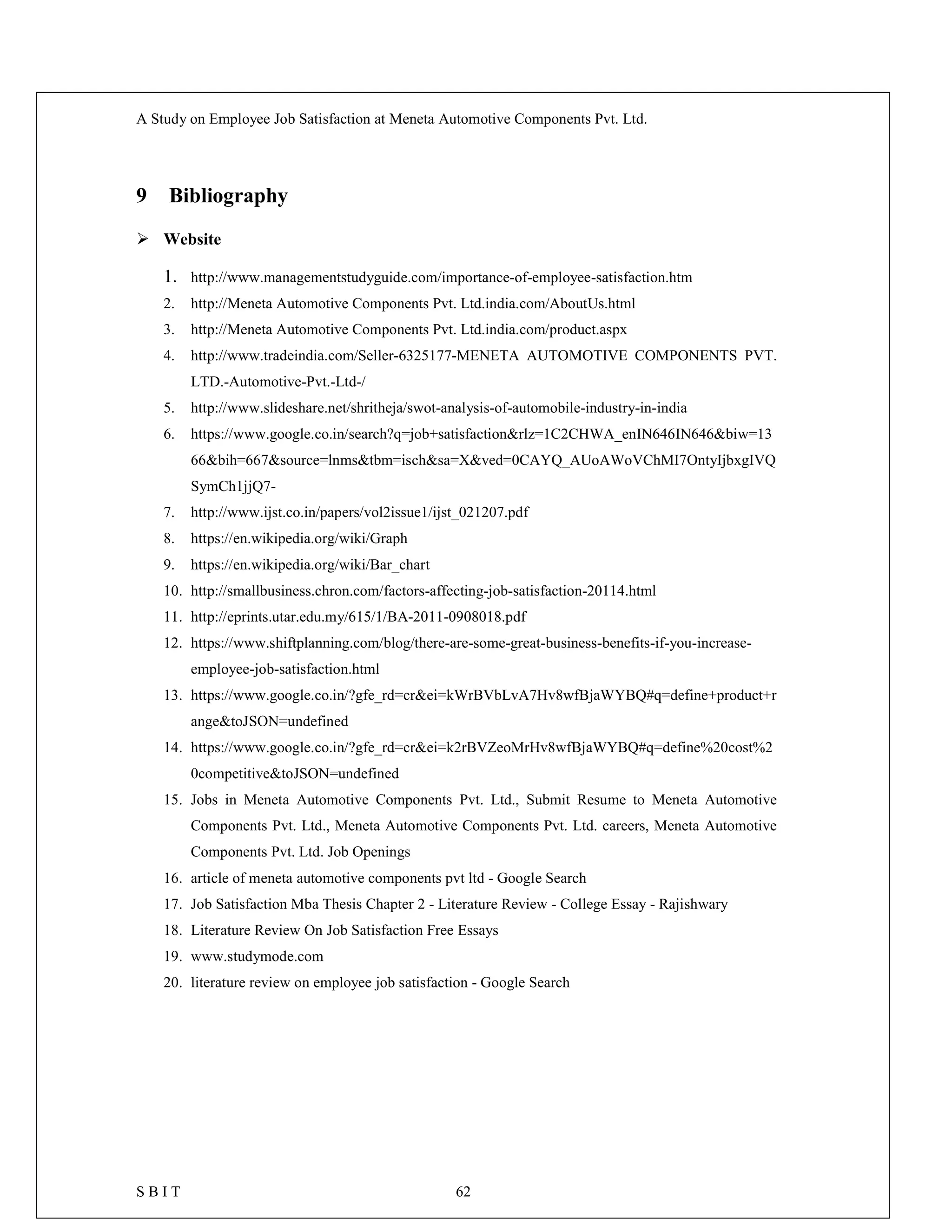 A Study on Employee Job Satisfaction at Meneta Automotive Components Pvt. Ltd.
S B I T 62
9 Bibliography
 Website
1. http://www.managementstudyguide.com/importance-of-employee-satisfaction.htm
2. http://Meneta Automotive Components Pvt. Ltd.india.com/AboutUs.html
3. http://Meneta Automotive Components Pvt. Ltd.india.com/product.aspx
4. http://www.tradeindia.com/Seller-6325177-MENETA AUTOMOTIVE COMPONENTS PVT.
LTD.-Automotive-Pvt.-Ltd-/
5. http://www.slideshare.net/shritheja/swot-analysis-of-automobile-industry-in-india
6. https://www.google.co.in/search?q=job+satisfaction&rlz=1C2CHWA_enIN646IN646&biw=13
66&bih=667&source=lnms&tbm=isch&sa=X&ved=0CAYQ_AUoAWoVChMI7OntyIjbxgIVQ
SymCh1jjQ7-
7. http://www.ijst.co.in/papers/vol2issue1/ijst_021207.pdf
8. https://en.wikipedia.org/wiki/Graph
9. https://en.wikipedia.org/wiki/Bar_chart
10. http://smallbusiness.chron.com/factors-affecting-job-satisfaction-20114.html
11. http://eprints.utar.edu.my/615/1/BA-2011-0908018.pdf
12. https://www.shiftplanning.com/blog/there-are-some-great-business-benefits-if-you-increase-
employee-job-satisfaction.html
13. https://www.google.co.in/?gfe_rd=cr&ei=kWrBVbLvA7Hv8wfBjaWYBQ#q=define+product+r
ange&toJSON=undefined
14. https://www.google.co.in/?gfe_rd=cr&ei=k2rBVZeoMrHv8wfBjaWYBQ#q=define%20cost%2
0competitive&toJSON=undefined
15. Jobs in Meneta Automotive Components Pvt. Ltd., Submit Resume to Meneta Automotive
Components Pvt. Ltd., Meneta Automotive Components Pvt. Ltd. careers, Meneta Automotive
Components Pvt. Ltd. Job Openings
16. article of meneta automotive components pvt ltd - Google Search
17. Job Satisfaction Mba Thesis Chapter 2 - Literature Review - College Essay - Rajishwary
18. Literature Review On Job Satisfaction Free Essays
19. www.studymode.com
20. literature review on employee job satisfaction - Google Search
 