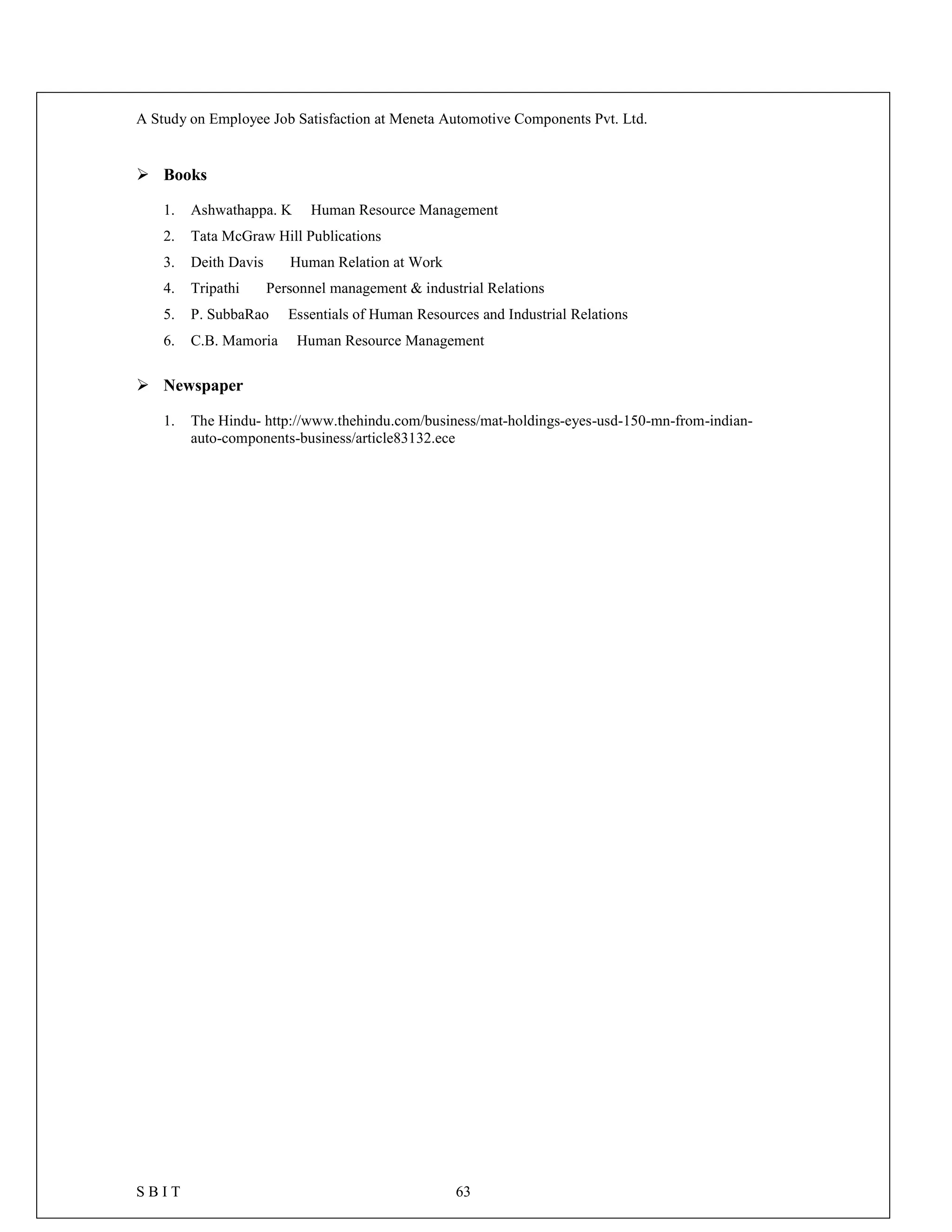 A Study on Employee Job Satisfaction at Meneta Automotive Components Pvt. Ltd.
S B I T 63
 Books
1. Ashwathappa. K Human Resource Management
2. Tata McGraw Hill Publications
3. Deith Davis Human Relation at Work
4. Tripathi Personnel management & industrial Relations
5. P. SubbaRao Essentials of Human Resources and Industrial Relations
6. C.B. Mamoria Human Resource Management
 Newspaper
1. The Hindu- http://www.thehindu.com/business/mat-holdings-eyes-usd-150-mn-from-indian-
auto-components-business/article83132.ece
 
