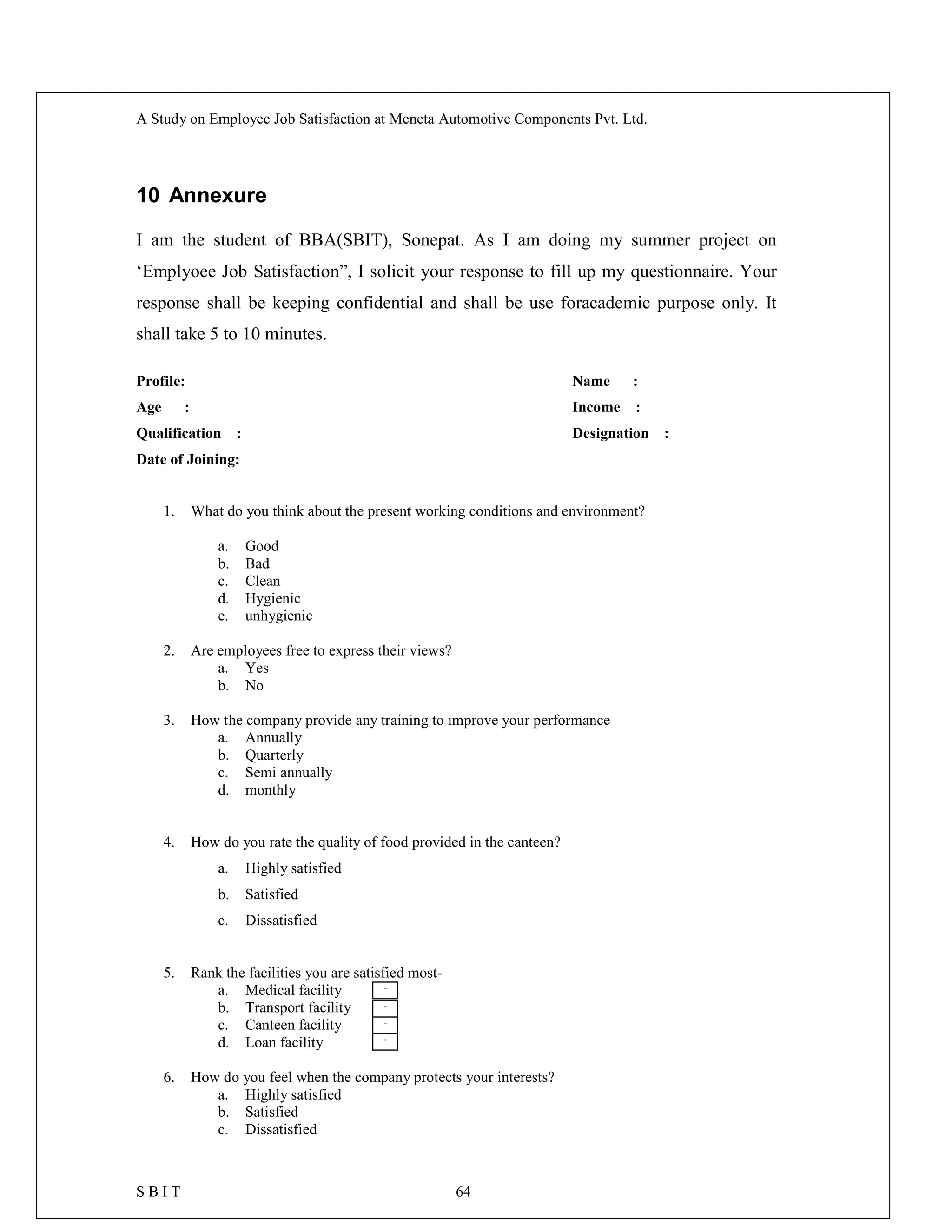 A Study on Employee Job Satisfaction at Meneta Automotive Components Pvt. Ltd.
S B I T 64
10 Annexure
I am the student of BBA(SBIT), Sonepat. As I am doing my summer project on
‘Emplyoee Job Satisfaction”, I solicit your response to fill up my questionnaire. Your
response shall be keeping confidential and shall be use foracademic purpose only. It
shall take 5 to 10 minutes.
Profile: Name :
Age : Income :
Qualification : Designation :
Date of Joining:
1. What do you think about the present working conditions and environment?
a. Good
b. Bad
c. Clean
d. Hygienic
e. unhygienic
2. Are employees free to express their views?
a. Yes
b. No
3. How the company provide any training to improve your performance
a. Annually
b. Quarterly
c. Semi annually
d. monthly
4. How do you rate the quality of food provided in the canteen?
a. Highly satisfied
b. Satisfied
c. Dissatisfied
5. Rank the facilities you are satisfied most-
a. Medical facility
b. Transport facility
c. Canteen facility
d. Loan facility
6. How do you feel when the company protects your interests?
a. Highly satisfied
b. Satisfied
c. Dissatisfied
[
[
[
[
 