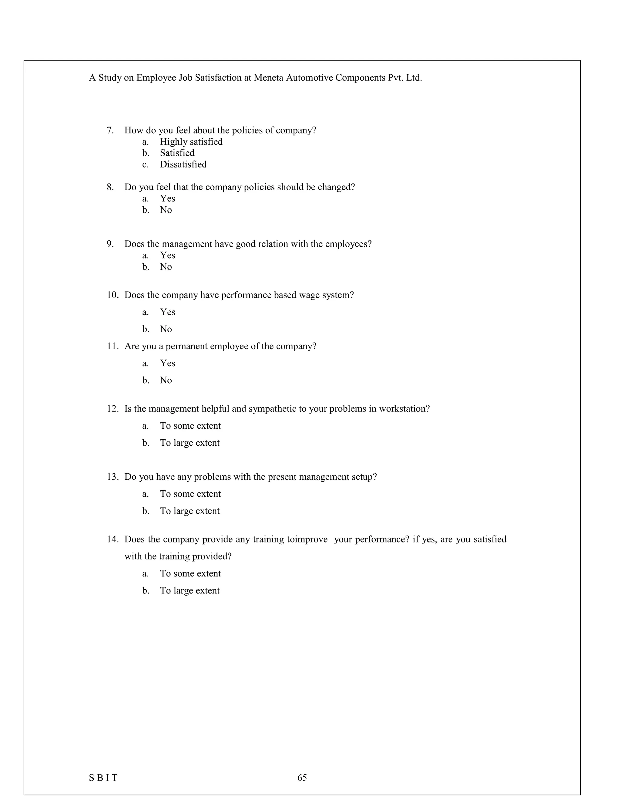 A Study on Employee Job Satisfaction at Meneta Automotive Components Pvt. Ltd.
S B I T 65
7. How do you feel about the policies of company?
a. Highly satisfied
b. Satisfied
c. Dissatisfied
8. Do you feel that the company policies should be changed?
a. Yes
b. No
9. Does the management have good relation with the employees?
a. Yes
b. No
10. Does the company have performance based wage system?
a. Yes
b. No
11. Are you a permanent employee of the company?
a. Yes
b. No
12. Is the management helpful and sympathetic to your problems in workstation?
a. To some extent
b. To large extent
13. Do you have any problems with the present management setup?
a. To some extent
b. To large extent
14. Does the company provide any training toimprove your performance? if yes, are you satisfied
with the training provided?
a. To some extent
b. To large extent
 