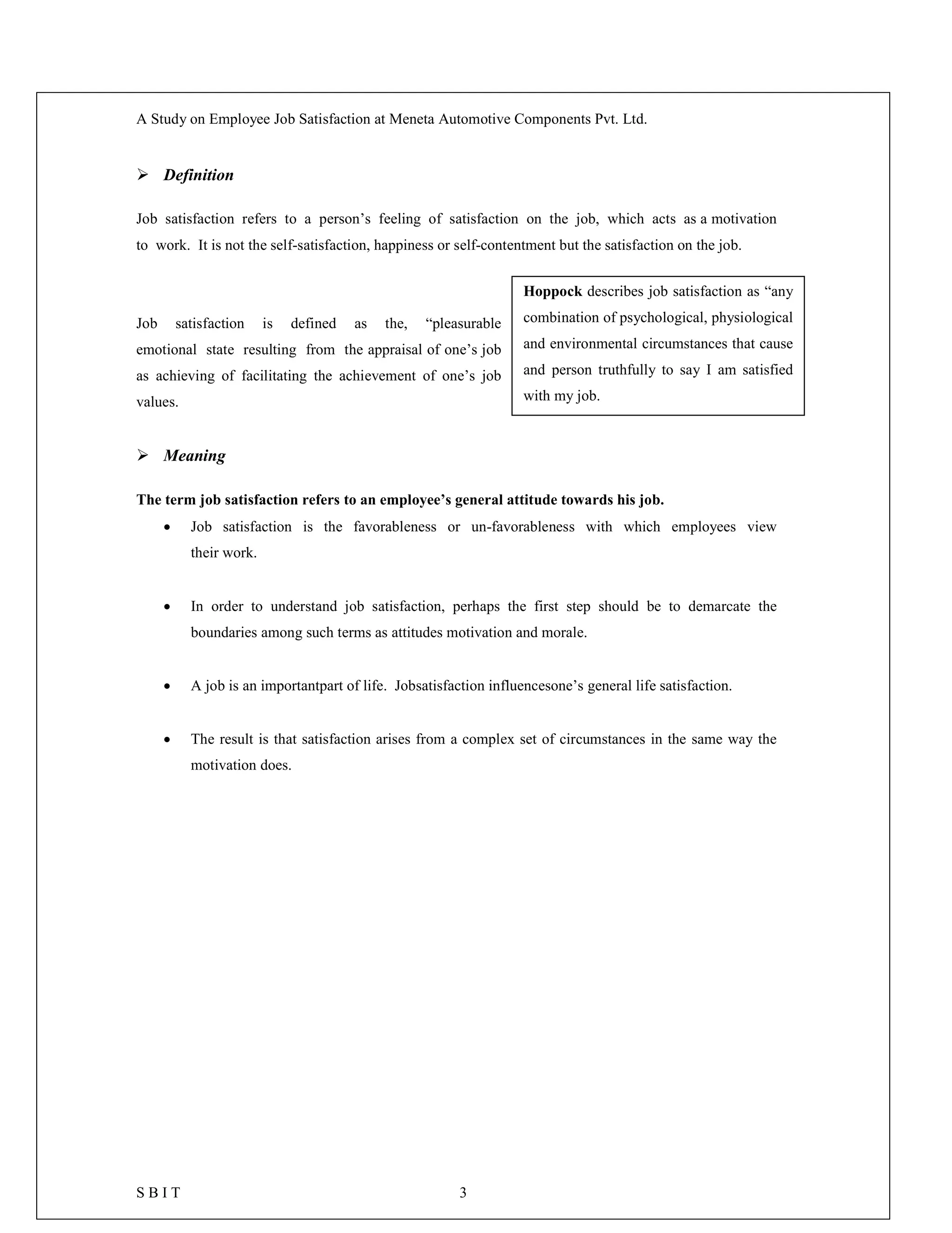 A Study on Employee Job Satisfaction at Meneta Automotive Components Pvt. Ltd.
S B I T 3
 Definition
Job satisfaction refers to a person’s feeling of satisfaction on the job, which acts as a motivation
to work. It is not the self-satisfaction, happiness or self-contentment but the satisfaction on the job.
Job satisfaction is defined as the, “pleasurable
emotional state resulting from the appraisal of one’s job
as achieving of facilitating the achievement of one’s job
values.
 Meaning
The term job satisfaction refers to an employee’s general attitude towards his job.
 Job satisfaction is the favorableness or un-favorableness with which employees view
their work.
 In order to understand job satisfaction, perhaps the first step should be to demarcate the
boundaries among such terms as attitudes motivation and morale.
 A job is an importantpart of life. Jobsatisfaction influencesone’s general life satisfaction.
 The result is that satisfaction arises from a complex set of circumstances in the same way the
motivation does.
Hoppock describes job satisfaction as “any
combination of psychological, physiological
and environmental circumstances that cause
and person truthfully to say I am satisfied
with my job.
 