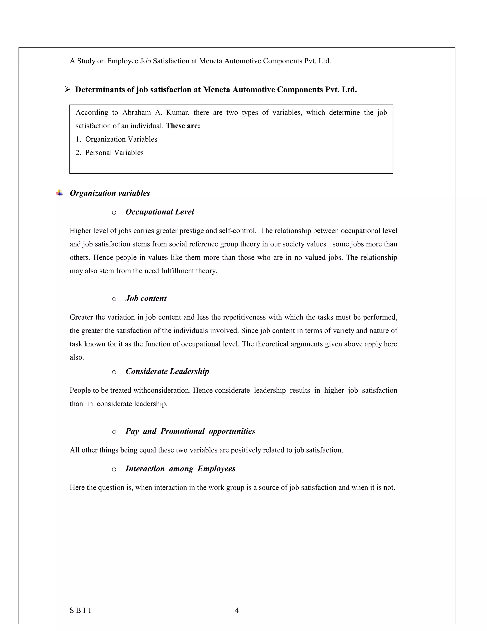 A Study on Employee Job Satisfaction at Meneta Automotive Components Pvt. Ltd.
S B I T 4
 Determinants of job satisfaction at Meneta Automotive Components Pvt. Ltd.
Organization variables
o Occupational Level
Higher level of jobs carries greater prestige and self-control. The relationship between occupational level
and job satisfaction stems from social reference group theory in our society values some jobs more than
others. Hence people in values like them more than those who are in no valued jobs. The relationship
may also stem from the need fulfillment theory.
o Job content
Greater the variation in job content and less the repetitiveness with which the tasks must be performed,
the greater the satisfaction of the individuals involved. Since job content in terms of variety and nature of
task known for it as the function of occupational level. The theoretical arguments given above apply here
also.
o Considerate Leadership
People to be treated withconsideration. Hence considerate leadership results in higher job satisfaction
than in considerate leadership.
o Pay and Promotional opportunities
All other things being equal these two variables are positively related to job satisfaction.
o Interaction among Employees
Here the question is, when interaction in the work group is a source of job satisfaction and when it is not.
According to Abraham A. Kumar, there are two types of variables, which determine the job
satisfaction of an individual. These are:
1. Organization Variables
2. Personal Variables
 