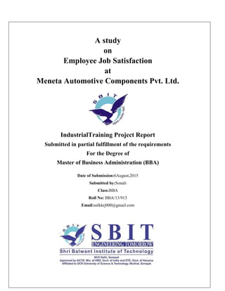 A study
on
Employee Job Satisfaction
at
Meneta Automotive Components Pvt. Ltd.
IndustrialTraining Project Report
Submitted in partial fulfillment of the requirements
For the Degree of
Master of Business Administration (BBA)
Date of Submission:6August,2015
Submitted by:Sonali
Class:BBA
Roll No: BBA/13/913
Email:snlkkrj000@gmail.com
 