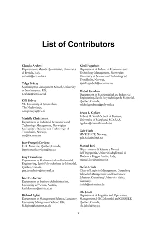 i
i
List of Contributors
Claudia Archetti
Dipartimento Metodi Quantitativi, Università
di Brescia, Italy,
archetti@eco.unibs.it
Tolga Bektaş
Southampton Management School, University
of Southampton, UK,
t.bektas@soton.ac.uk
Olli Bräysy
VU University of Amsterdam,
The Netherlands,
o.m.p.braysy@vu.nl
Marielle Christiansen
Department of Industrial Economics and
Technology Management, Norwegian
University of Science and Technology of
Trondheim, Norway,
mc@iot.ntnu.no
Jean-François Cordeau
HEC Montréal, Québec, Canada,
jean-francois.cordeau@hec.ca
Guy Desaulniers
Department of Mathematical and Industrial
Engineering, École Polytechnique de Montréal,
Québec, Canada,
guy.desaulniers@polymtl.ca
Karl F. Doerner
Department of Business Administration,
University of Vienna, Austria,
karl.doerner@univie.ac.at
Richard Eglese
Department of Management Science, Lancaster
University Management School, UK,
R.Eglese@lancaster.ac.uk
Kjetil Fagerholt
Department of Industrial Economics and
Technology Management, Norwegian
University of Science and Technology of
Trondheim, Norway,
kjetil.fagerholt@iot.ntnu.no
Michel Gendrau
Department of Mathematical and Industrial
Engineering, École Polytechnique de Montréal,
Québec, Canada,
michel.gendreau@polymtl.ca
Bruce L. Golden
Robert H. Smith School of Business,
University of Maryland, MD, USA,
bgolden@rhsmith.umd.edu
Geir Hasle
SINTEF ICT, Norway,
geir.hasle@sintef.no
Manuel Iori
Dipartimento di Scienze e Metodi
dell’Ingegneria, Università degli Studi di
Modena e Reggio Emilia, Italy,
manuel.iori@unimore.it
Stefan Irnich
Chair of Logistics Management, Gutenberg
School of Management and Economics,
Johannes Gutenberg University Mainz,
Germany,
irnich@uni-mainz.de
Ola Jabali
Department of Logistics and Operations
Management, HEC Montréal and CIRRELT,
Québec, Canada,
ola.jabali@hec.ca
v
 