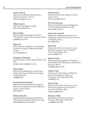 i
i
vi List of Contributors
Attila A. Kovacs
Department of Business Administration,
University of Vienna, Austria,
attila.kovacs@univie.ac.at
Gilbert Laporte
HEC Montréal, Québec, Canada,
gilbert.laporte@cirrelt.ca
Marcus Poggi
Departamento de Informática, Pontifícia
Universidade Católica de Rio de Janeiro, Brazil,
poggi@inf.puc-rio.br
Walter Rei
Dŕpartement de management et technologie,
Université du Québec a Montréal, Québec,
Canada,
rei.walter@uqam.ca
Panagiotis P. Repoussis
Stevens Institute of Technology, Hoboken, NJ,
USA,
panagiotis.repoussis@stevens.edu
Stefan Ropke
Department of Management, Engineering,
Technical University of Denmark, Kongens
Lyngby, Denmark,
ropke@dtu.dk
Juan-José Salazar-González
Departamento de Estadística, Investigación
Operativa y Computación, Universidad de La
Laguna, Tenerife, Spain,
jjsalaza@ull.es
Michael Schneider
Logistikplanung und Informationssysteme,
Technische Universität Darmstadt, Germany,
schneider@bwl.tu-darmstadt.de
Frédéric Semet
Ecole Centrale de Lille, Villeneuve d’Ascq
Cedex, France,
frederic.semet@ec-lille.fr
M. Grazia Speranza
Dipartimento di Economia e Management,
Università degli Studi di Brescia, Italy,
speranza@eco.unibs.it
Christos D. Tarantilis
Department of Management Science and
Technology, Athens University of Economics
and Business, Greece,
tarantil@aueb.gr
Paolo Toth
Department of Electrical, Electronic, and
Information Engineering “G. Marconi”,
Università di Bologna, Italy,
paolo.toth@unibo.it
Eduardo Uchoa
Departamento de Engenharia de Produção,
Universidade Federal Fluminense, Niterói, Rio
de Janeiro, Brazil,
uchoa@producao.uff.br
Thibaut Vidal
Laboratory for Information and Decision
Systems, Massachusetts Institute of
Technology, Cambridge, MA, USA,
vidalt@mit.edu
Daniele Vigo
Department of Electrical, Electronic, and
Information Engineering “G. Marconi”,
Università di Bologna, Italy,
daniele.vigo@unibo.it
Edward A. Wasil
Kogod School of Business, American
University, Washington, DC, USA,
ewasil@american.edu
 