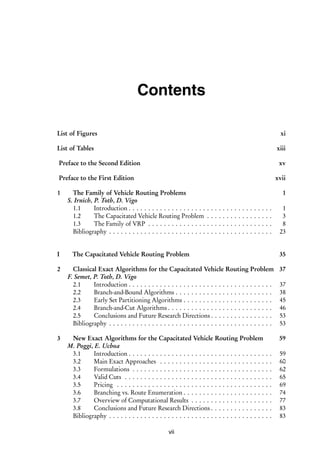 i
i
Contents
List of Figures xi
List of Tables xiii
Preface to the Second Edition xv
Preface to the First Edition xvii
1 The Family of Vehicle Routing Problems 1
S. Irnich, P. Toth, D. Vigo
1.1 Introduction . . . . . . . . . . . . . . . . . . . . . . . . . . . . . . . . . . . . . 1
1.2 The Capacitated Vehicle Routing Problem . . . . . . . . . . . . . . . . . 3
1.3 The Family of VRP . . . . . . . . . . . . . . . . . . . . . . . . . . . . . . . . 8
Bibliography . . . . . . . . . . . . . . . . . . . . . . . . . . . . . . . . . . . . . . . . . . 23
I The Capacitated Vehicle Routing Problem 35
2 Classical Exact Algorithms for the Capacitated Vehicle Routing Problem 37
F. Semet, P. Toth, D. Vigo
2.1 Introduction . . . . . . . . . . . . . . . . . . . . . . . . . . . . . . . . . . . . . 37
2.2 Branch-and-Bound Algorithms . . . . . . . . . . . . . . . . . . . . . . . . . 38
2.3 Early Set Partitioning Algorithms . . . . . . . . . . . . . . . . . . . . . . . 45
2.4 Branch-and-Cut Algorithms . . . . . . . . . . . . . . . . . . . . . . . . . . . 46
2.5 Conclusions and Future Research Directions . . . . . . . . . . . . . . . . 53
Bibliography . . . . . . . . . . . . . . . . . . . . . . . . . . . . . . . . . . . . . . . . . . 53
3 New Exact Algorithms for the Capacitated Vehicle Routing Problem 59
M. Poggi, E. Uchoa
3.1 Introduction . . . . . . . . . . . . . . . . . . . . . . . . . . . . . . . . . . . . . 59
3.2 Main Exact Approaches . . . . . . . . . . . . . . . . . . . . . . . . . . . . . 60
3.3 Formulations . . . . . . . . . . . . . . . . . . . . . . . . . . . . . . . . . . . . 62
3.4 Valid Cuts . . . . . . . . . . . . . . . . . . . . . . . . . . . . . . . . . . . . . . 65
3.5 Pricing . . . . . . . . . . . . . . . . . . . . . . . . . . . . . . . . . . . . . . . . 69
3.6 Branching vs. Route Enumeration . . . . . . . . . . . . . . . . . . . . . . . 74
3.7 Overview of Computational Results . . . . . . . . . . . . . . . . . . . . . 77
3.8 Conclusions and Future Research Directions . . . . . . . . . . . . . . . . 83
Bibliography . . . . . . . . . . . . . . . . . . . . . . . . . . . . . . . . . . . . . . . . . . 83
vii
 