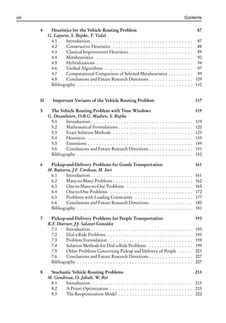 i
i
viii Contents
4 Heuristics for the Vehicle Routing Problem 87
G. Laporte, S. Ropke, T. Vidal
4.1 Introduction . . . . . . . . . . . . . . . . . . . . . . . . . . . . . . . . . . . . . 87
4.2 Constructive Heuristics . . . . . . . . . . . . . . . . . . . . . . . . . . . . . 88
4.3 Classical Improvement Heuristics . . . . . . . . . . . . . . . . . . . . . . . 89
4.4 Metaheuristics . . . . . . . . . . . . . . . . . . . . . . . . . . . . . . . . . . . 90
4.5 Hybridizations . . . . . . . . . . . . . . . . . . . . . . . . . . . . . . . . . . . 94
4.6 Unified Algorithms . . . . . . . . . . . . . . . . . . . . . . . . . . . . . . . . 97
4.7 Computational Comparison of Selected Metaheuristics . . . . . . . . . 99
4.8 Conclusions and Future Research Directions . . . . . . . . . . . . . . . . 109
Bibliography . . . . . . . . . . . . . . . . . . . . . . . . . . . . . . . . . . . . . . . . . . 110
II Important Variants of the Vehicle Routing Problem 117
5 The Vehicle Routing Problem with Time Windows 119
G. Desaulniers, O.B.G. Madsen, S. Ropke
5.1 Introduction . . . . . . . . . . . . . . . . . . . . . . . . . . . . . . . . . . . . . 119
5.2 Mathematical Formulations . . . . . . . . . . . . . . . . . . . . . . . . . . . 120
5.3 Exact Solution Methods . . . . . . . . . . . . . . . . . . . . . . . . . . . . . 123
5.4 Heuristics . . . . . . . . . . . . . . . . . . . . . . . . . . . . . . . . . . . . . . 135
5.5 Extensions . . . . . . . . . . . . . . . . . . . . . . . . . . . . . . . . . . . . . . 149
5.6 Conclusions and Future Research Directions . . . . . . . . . . . . . . . . 151
Bibliography . . . . . . . . . . . . . . . . . . . . . . . . . . . . . . . . . . . . . . . . . . 152
6 Pickup-and-Delivery Problems for Goods Transportation 161
M. Battarra, J-F. Cordeau, M. Iori
6.1 Introduction . . . . . . . . . . . . . . . . . . . . . . . . . . . . . . . . . . . . . 161
6.2 Many-to-Many Problems . . . . . . . . . . . . . . . . . . . . . . . . . . . . . 162
6.3 One-to-Many-to-One Problems . . . . . . . . . . . . . . . . . . . . . . . . 165
6.4 One-to-One Problems . . . . . . . . . . . . . . . . . . . . . . . . . . . . . . 172
6.5 Problems with Loading Constraints . . . . . . . . . . . . . . . . . . . . . 177
6.6 Conclusions and Future Research Directions . . . . . . . . . . . . . . . . 180
Bibliography . . . . . . . . . . . . . . . . . . . . . . . . . . . . . . . . . . . . . . . . . . 181
7 Pickup-and-Delivery Problems for People Transportation 193
K.F. Doerner, J.J. Salazar-González
7.1 Introduction . . . . . . . . . . . . . . . . . . . . . . . . . . . . . . . . . . . . . 193
7.2 Dial-a-Ride Problems . . . . . . . . . . . . . . . . . . . . . . . . . . . . . . . 193
7.3 Problem Formulation . . . . . . . . . . . . . . . . . . . . . . . . . . . . . . . 195
7.4 Solution Methods for Dial-a-Ride Problems . . . . . . . . . . . . . . . . 199
7.5 Other Problems Concerning Pickup and Delivery of People . . . . . 203
7.6 Conclusions and Future Research Directions . . . . . . . . . . . . . . . . 207
Bibliography . . . . . . . . . . . . . . . . . . . . . . . . . . . . . . . . . . . . . . . . . . 207
8 Stochastic Vehicle Routing Problems 213
M. Gendreau, O. Jabali, W. Rei
8.1 Introduction . . . . . . . . . . . . . . . . . . . . . . . . . . . . . . . . . . . . . 213
8.2 A Priori Optimization . . . . . . . . . . . . . . . . . . . . . . . . . . . . . . 215
8.3 The Reoptimization Model . . . . . . . . . . . . . . . . . . . . . . . . . . . 222
 