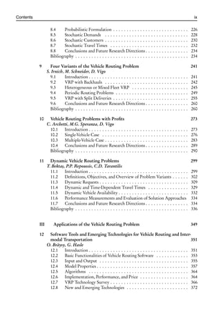 i
i
Contents ix
8.4 Probabilistic Formulation . . . . . . . . . . . . . . . . . . . . . . . . . . . . 226
8.5 Stochastic Demands . . . . . . . . . . . . . . . . . . . . . . . . . . . . . . . 228
8.6 Stochastic Customers . . . . . . . . . . . . . . . . . . . . . . . . . . . . . . . 230
8.7 Stochastic Travel Times . . . . . . . . . . . . . . . . . . . . . . . . . . . . . 232
8.8 Conclusions and Future Research Directions . . . . . . . . . . . . . . . . 234
Bibliography . . . . . . . . . . . . . . . . . . . . . . . . . . . . . . . . . . . . . . . . . . 234
9 Four Variants of the Vehicle Routing Problem 241
S. Irnich, M. Schneider, D. Vigo
9.1 Introduction . . . . . . . . . . . . . . . . . . . . . . . . . . . . . . . . . . . . . 241
9.2 VRP with Backhauls . . . . . . . . . . . . . . . . . . . . . . . . . . . . . . . 242
9.3 Heterogeneous or Mixed Fleet VRP . . . . . . . . . . . . . . . . . . . . . 245
9.4 Periodic Routing Problems . . . . . . . . . . . . . . . . . . . . . . . . . . . 249
9.5 VRP with Split Deliveries . . . . . . . . . . . . . . . . . . . . . . . . . . . . 255
9.6 Conclusions and Future Research Directions . . . . . . . . . . . . . . . . 260
Bibliography . . . . . . . . . . . . . . . . . . . . . . . . . . . . . . . . . . . . . . . . . . 260
10 Vehicle Routing Problems with Profits 273
C. Archetti, M.G. Speranza, D. Vigo
10.1 Introduction . . . . . . . . . . . . . . . . . . . . . . . . . . . . . . . . . . . . . 273
10.2 Single-Vehicle Case . . . . . . . . . . . . . . . . . . . . . . . . . . . . . . . . 276
10.3 Multiple-Vehicle Case . . . . . . . . . . . . . . . . . . . . . . . . . . . . . . . 283
10.4 Conclusions and Future Research Directions . . . . . . . . . . . . . . . . 289
Bibliography . . . . . . . . . . . . . . . . . . . . . . . . . . . . . . . . . . . . . . . . . . 290
11 Dynamic Vehicle Routing Problems 299
T. Bektaş, P.P. Repoussis, C.D. Tarantilis
11.1 Introduction . . . . . . . . . . . . . . . . . . . . . . . . . . . . . . . . . . . . . 299
11.2 Definitions, Objectives, and Overview of Problem Variants . . . . . . 302
11.3 Dynamic Requests . . . . . . . . . . . . . . . . . . . . . . . . . . . . . . . . . 309
11.4 Dynamic and Time-Dependent Travel Times . . . . . . . . . . . . . . . 329
11.5 Dynamic Vehicle Availability . . . . . . . . . . . . . . . . . . . . . . . . . . 332
11.6 Performance Measurements and Evaluation of Solution Approaches 334
11.7 Conclusions and Future Research Directions . . . . . . . . . . . . . . . . 334
Bibliography . . . . . . . . . . . . . . . . . . . . . . . . . . . . . . . . . . . . . . . . . . 336
III Applications of the Vehicle Routing Problem 349
12 Software Tools and Emerging Technologies for Vehicle Routing and Inter-
modal Transportation 351
O. Bräysy, G. Hasle
12.1 Introduction . . . . . . . . . . . . . . . . . . . . . . . . . . . . . . . . . . . . . 351
12.2 Basic Functionalities of Vehicle Routing Software . . . . . . . . . . . . 353
12.3 Input and Output . . . . . . . . . . . . . . . . . . . . . . . . . . . . . . . . . 355
12.4 Model Properties . . . . . . . . . . . . . . . . . . . . . . . . . . . . . . . . . . 357
12.5 Algorithms . . . . . . . . . . . . . . . . . . . . . . . . . . . . . . . . . . . . . 364
12.6 Implementation, Performance, and Price . . . . . . . . . . . . . . . . . . 364
12.7 VRP Technology Survey . . . . . . . . . . . . . . . . . . . . . . . . . . . . . 366
12.8 New and Emerging Technologies . . . . . . . . . . . . . . . . . . . . . . . 372
 