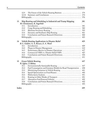 i
i
x Contents
12.9 The Future of the Vehicle Routing Business . . . . . . . . . . . . . . . . 374
12.10 Summary and Conclusions . . . . . . . . . . . . . . . . . . . . . . . . . . . 374
Bibliography . . . . . . . . . . . . . . . . . . . . . . . . . . . . . . . . . . . . . . . . . . 376
13 Ship Routing and Scheduling in Industrial and Tramp Shipping 381
M. Christiansen, K. Fagerholt
13.1 Introduction . . . . . . . . . . . . . . . . . . . . . . . . . . . . . . . . . . . . . 381
13.2 Cargo Routing and Scheduling . . . . . . . . . . . . . . . . . . . . . . . . . 382
13.3 Maritime Inventory Routing . . . . . . . . . . . . . . . . . . . . . . . . . . 393
13.4 Dynamic and Stochastic Ship Routing . . . . . . . . . . . . . . . . . . . . 401
13.5 Conclusions and Future Research Directions . . . . . . . . . . . . . . . . 402
Bibliography . . . . . . . . . . . . . . . . . . . . . . . . . . . . . . . . . . . . . . . . . . 403
14 Vehicle Routing Applications in Disaster Relief 409
B. L. Golden, A. A. Kovacs, E. A. Wasil
14.1 Introduction . . . . . . . . . . . . . . . . . . . . . . . . . . . . . . . . . . . . . 409
14.2 Phases in Disaster Management . . . . . . . . . . . . . . . . . . . . . . . . 412
14.3 Performance Metrics in Disaster Operations . . . . . . . . . . . . . . . . 417
14.4 Commercial VRPs vs. Disaster Relief VRPs . . . . . . . . . . . . . . . . 427
14.5 Conclusions and Future Research Directions . . . . . . . . . . . . . . . . 430
Bibliography . . . . . . . . . . . . . . . . . . . . . . . . . . . . . . . . . . . . . . . . . . 431
15 Green Vehicle Routing 437
R. Eglese, T. Bektaş
15.1 Environmentally Sustainable Routing . . . . . . . . . . . . . . . . . . . . 437
15.2 Fuel Consumption and Emission Models for Road Transportation . 438
15.3 Minimizing Emissions in Vehicle Routing . . . . . . . . . . . . . . . . . 441
15.4 Speed Optimization on Fixed Routes . . . . . . . . . . . . . . . . . . . . . 450
15.5 Multicriteria Analysis . . . . . . . . . . . . . . . . . . . . . . . . . . . . . . . 451
15.6 Routing in Other Modes of Transport . . . . . . . . . . . . . . . . . . . . 451
15.7 Alternative Fuel-Powered Vehicles . . . . . . . . . . . . . . . . . . . . . . 452
15.8 Conclusions and Future Research Directions . . . . . . . . . . . . . . . . 452
Bibliography . . . . . . . . . . . . . . . . . . . . . . . . . . . . . . . . . . . . . . . . . . 453
Index 459
 