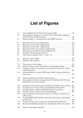 i
i
List of Figures
4.1 Large neighborhood of Toth and Tramontani [82] . . . . . . . . . . . . . . 95
4.2 Decomposition strategies on instance P03 of Christofides, Mingozzi,
and Toth [11] with 100 customers. . . . . . . . . . . . . . . . . . . . . . . . . 96
4.3 Solution quality vs. running time for the GWKC instances. . . . . . . . . 103
5.1 Illustration of the 2-opt neighborhood. . . . . . . . . . . . . . . . . . . . . . 136
5.2 Illustration of the Or-opt neighborhood. . . . . . . . . . . . . . . . . . . . . 137
5.3 Illustration of the 2-opt* neighborhood. . . . . . . . . . . . . . . . . . . . . 137
5.4 Illustration of the cross exchange neighborhood. . . . . . . . . . . . . . . . 137
5.5 Illustration of the path relocation neighborhood. . . . . . . . . . . . . . . 138
5.6 Example of destroy/repair operation. . . . . . . . . . . . . . . . . . . . . . . 139
5.7 OX crossover example with i = 3 and j = 6. . . . . . . . . . . . . . . . . . . 144
6.1 The three types of PDPs. . . . . . . . . . . . . . . . . . . . . . . . . . . . . . . 162
6.2 Different 1-M-1 problems. . . . . . . . . . . . . . . . . . . . . . . . . . . . . . 166
11.1 The structure of the chapter. . . . . . . . . . . . . . . . . . . . . . . . . . . . . 301
11.2 Vehicle routing scenario with advance and immediate requests. . . . . . 303
11.3 Timeline of events and real-time communication between the vehicle
and the dispatcher. . . . . . . . . . . . . . . . . . . . . . . . . . . . . . . . . . . 303
11.4 Information flow of a typical GPS-based vehicle routing and monitor-
ing system. . . . . . . . . . . . . . . . . . . . . . . . . . . . . . . . . . . . . . . . 304
12.1 Typical components of vehicle routing software. . . . . . . . . . . . . . . . 354
12.2 An example of a vehicle routing software GUI. Software: R2, Procomp
Solutions Oy (www.procomp.fi). . . . . . . . . . . . . . . . . . . . . . . . . . 356
13.1 Example of multi-vehicle pickup-and-delivery problem and its solution. 383
13.2 Excerpt from a real ship routing and scheduling working sheet. . . . . . 384
13.3 Example solution without and with flexibility in cargo sizes. . . . . . . . 387
13.4 Example solution without and with load splitting. . . . . . . . . . . . . . . 389
13.5 Fuel consumption [ton/nautical mile] as a function of speed for an
LNG carrier. . . . . . . . . . . . . . . . . . . . . . . . . . . . . . . . . . . . . . . 391
13.6 Example MIRP and its solution with routes, start times (t), and (un)load
quantities (q). . . . . . . . . . . . . . . . . . . . . . . . . . . . . . . . . . . . . . . 394
13.7 Inventory levels at port 4 and port 3 during the planning horizon. . . . 395
13.8 Routes and schedules including time consumption of the various tasks. 395
14.1 Disaster relief supply chain [57]. . . . . . . . . . . . . . . . . . . . . . . . . . 410
xi
 
