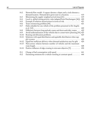 i
i
xii List of Figures
14.2 Network flow model: A square denotes a depot and a circle denotes a
demand location. Demand (d) is given next to a location. . . . . . . . . . 415
14.3 Minimizing the supply weighted arrival times [21]. . . . . . . . . . . . . . 419
14.4 Local vs. global timing priority rules (adapted from Panchamgam [46]). 420
14.5 Example of solution attractiveness in terms of risk. . . . . . . . . . . . . . 421
14.6 Team orienteering problem [54]. . . . . . . . . . . . . . . . . . . . . . . . . . 421
14.7 Daily schedule for one vehicle of the problem presented in De Angelis
et al. [12]. . . . . . . . . . . . . . . . . . . . . . . . . . . . . . . . . . . . . . . . . 422
14.8 Difference between long-and-safe routes and short-and-risky routes. . . 422
14.9 Avoid underutilization of the vehicles due to conservative planning [54]. 423
14.10 Routing and allocation problems. . . . . . . . . . . . . . . . . . . . . . . . . 423
14.11 Solutions with equal distribution and equitable distribution when sup-
ply is scarce. . . . . . . . . . . . . . . . . . . . . . . . . . . . . . . . . . . . . . . 424
14.12 Equal but inefficient delivery when demand satisfaction may be split . 425
14.13 Non-convex relation between number of vehicles and the maximum
route length. . . . . . . . . . . . . . . . . . . . . . . . . . . . . . . . . . . . . . . 428
14.14 Positive influence of edge crossing in min-sum objective [9]. . . . . . . . 430
15.1 Change of fuel consumption with speed. . . . . . . . . . . . . . . . . . . . . 441
15.2 Estimating emissions for a vehicle traveling at constant speed. . . . . . . 444
 