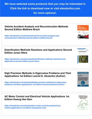 We have selected some products that you may be interested in
Click the link to download now or visit ebookultra.com
for more options!.
Vehicle Accident Analysis and Reconstruction Methods
Second Edition Matthew Brach
https://ebookultra.com/download/vehicle-accident-analysis-and-
reconstruction-methods-second-edition-matthew-brach/
Esterification Methods Reactions and Applications Second
Edition Junzo Otera
https://ebookultra.com/download/esterification-methods-reactions-and-
applications-second-edition-junzo-otera/
High Precision Methods in Eigenvalue Problems and Their
Applications 1st Edition Leonid D. Akulenko (Author)
https://ebookultra.com/download/high-precision-methods-in-eigenvalue-
problems-and-their-applications-1st-edition-leonid-d-akulenko-author/
AC Motor Control and Electrical Vehicle Applications 1st
Edition Kwang Hee Nam
https://ebookultra.com/download/ac-motor-control-and-electrical-
vehicle-applications-1st-edition-kwang-hee-nam/
 