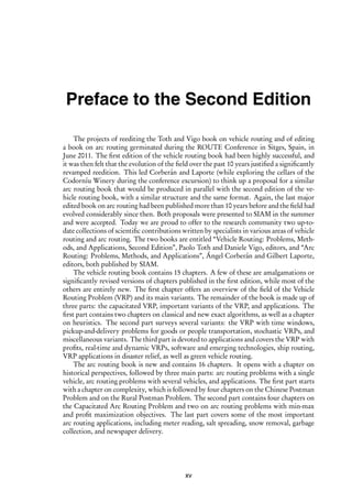 i
i
Preface to the Second Edition
The projects of reediting the Toth and Vigo book on vehicle routing and of editing
a book on arc routing germinated during the ROUTE Conference in Sitges, Spain, in
June 2011. The first edition of the vehicle routing book had been highly successful, and
it was then felt that the evolution of the field over the past 10 years justified a significantly
revamped reedition. This led Corberán and Laporte (while exploring the cellars of the
Codorníu Winery during the conference excursion) to think up a proposal for a similar
arc routing book that would be produced in parallel with the second edition of the ve-
hicle routing book, with a similar structure and the same format. Again, the last major
edited book on arc routing had been published more than 10 years before and the field had
evolved considerably since then. Both proposals were presented to SIAM in the summer
and were accepted. Today we are proud to offer to the research community two up-to-
date collections of scientific contributions written by specialists in various areas of vehicle
routing and arc routing. The two books are entitled “Vehicle Routing: Problems, Meth-
ods, and Applications, Second Edition”, Paolo Toth and Daniele Vigo, editors, and “Arc
Routing: Problems, Methods, and Applications”, Ángel Corberán and Gilbert Laporte,
editors, both published by SIAM.
The vehicle routing book contains 15 chapters. A few of these are amalgamations or
significantly revised versions of chapters published in the first edition, while most of the
others are entirely new. The first chapter offers an overview of the field of the Vehicle
Routing Problem (VRP) and its main variants. The remainder of the book is made up of
three parts: the capacitated VRP, important variants of the VRP, and applications. The
first part contains two chapters on classical and new exact algorithms, as well as a chapter
on heuristics. The second part surveys several variants: the VRP with time windows,
pickup-and-delivery problems for goods or people transportation, stochastic VRPs, and
miscellaneous variants. The third part is devoted to applications and covers the VRP with
profits, real-time and dynamic VRPs, software and emerging technologies, ship routing,
VRP applications in disaster relief, as well as green vehicle routing.
The arc routing book is new and contains 16 chapters. It opens with a chapter on
historical perspectives, followed by three main parts: arc routing problems with a single
vehicle, arc routing problems with several vehicles, and applications. The first part starts
with a chapter on complexity, which is followed by four chapters on the Chinese Postman
Problem and on the Rural Postman Problem. The second part contains four chapters on
the Capacitated Arc Routing Problem and two on arc routing problems with min-max
and profit maximization objectives. The last part covers some of the most important
arc routing applications, including meter reading, salt spreading, snow removal, garbage
collection, and newspaper delivery.
xv
 