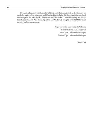 i
i
xvi Preface to the Second Edition
We thank all authors for the quality of their contributions, as well as all referees who
carefully reviewed the chapters, and Claudio Gambella for his help in editing the final
manuscript of the VRP book. Thanks are also due to Dr. Thomas Liebling, Ms. Eliza-
beth Greenspan, Ms. Ann Manning Allen, and Ms. Sara J. Murphy from SIAM for their
support and encouragement.
Ángel Corberán, Universitat de Valencia
Gilbert Laporte, HEC Montréal
Paolo Toth, Università di Bologna
Daniele Vigo, Università di Bologna
May 2014
 